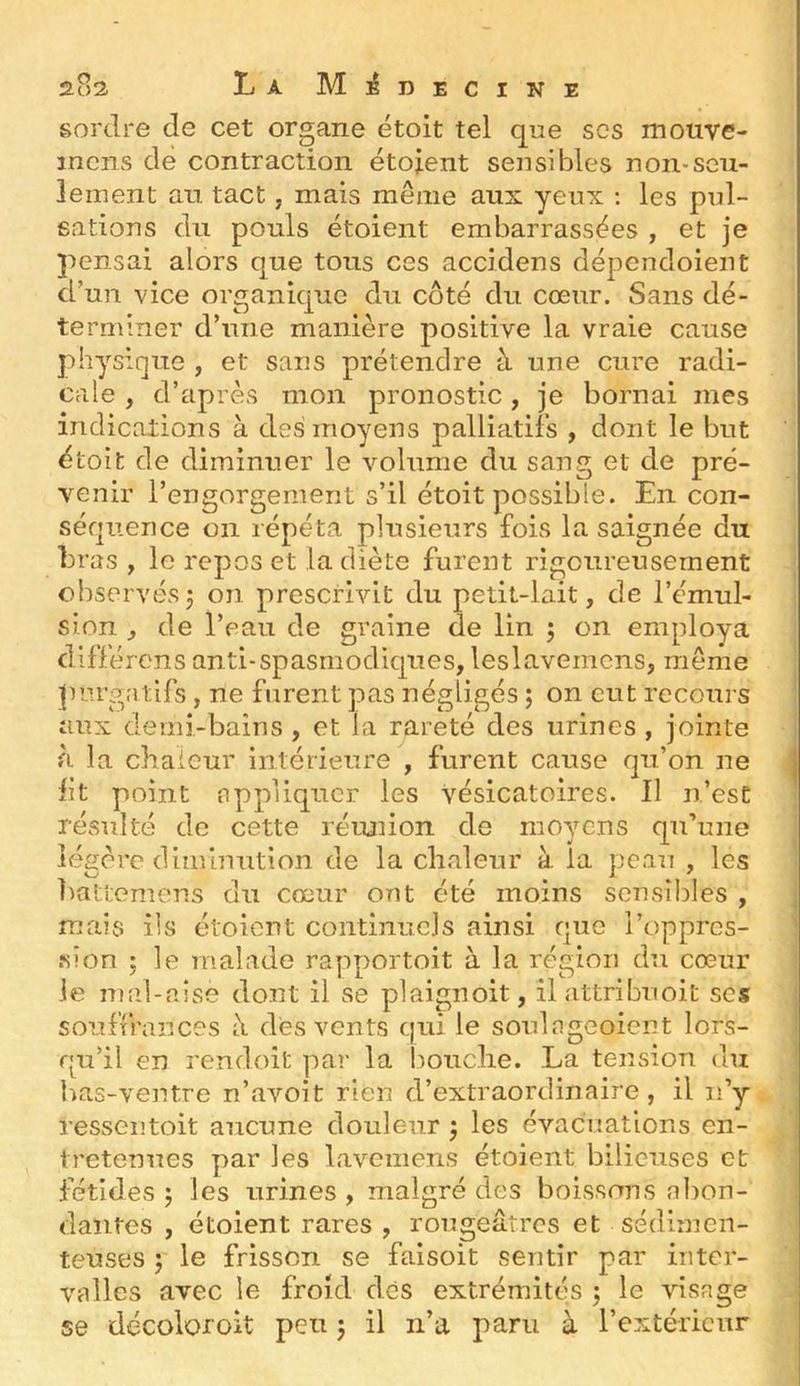 2u2. La M:éDECiNE sordre de cet organe étoit tel que scs mouve- incns de contraction étoient sensibles non-seu- lement an tact, mais même aux yeux ; les pul- sations du pouls étoient embarrassées , et je pensai alors que tous ces accidens dépendoient d’un vice organique du côté du cœur. Sans dé- **1 terminer cl une maniéré positive la vraie cause physique , et sans prétendre à une cure radi- cale , d’après mon pronostic, je bornai mes indications à des moyens palliatifs , dont le but étoit de diminuer le volume du sang et de pré- venir l’engorgement s’il étoit possible. En con- séquence on répéta plusieurs fois la saignée du bras , le repos et la diète furent rigoureusement observés 5 on prescrivit du petit-lait, de l’émul- sion ^ de l’eau de graine de lin ; on employa différens anti-spasmodic[ues, leslavemens, même purgatifs, ne furent pas négligés ; on eut recours aux demi-bains , et la rareté des urines , jointe à la chaleur intérieure , furent cause qn’on ne ht point appliquer les vésicatoires. Il n’est résulté de cette réunion de moyens qu’une légère diminution de la chaleur à la pean , les haltemens du cœur ont été moins sensibles , mais ils étoient continuels ainsi que l’oppres- sion ; le malade rapportoit à la région du cœur le mid-aise dont il se plaignoit, il attribiioit scs souffrances à des vents qui le soidageoicnt lors- qu’il en rendoit par la bouche. La tension du bas-ventre n’avoit rien d’extraordinaire, il n’y ressentoit aucune douleur 5 les évacuations en- tretenues par les lavemens étoient bilieuses et fétides 5 les urines , malgré des boissons abon- dantes , étoient rares , rougeâtres et sédimen- teuses 5 le frisson se faisoit sentir par inter- valles avec le froid dès extrémités ; le visage se décoloroit peu j il n’a paru à l’extérieur