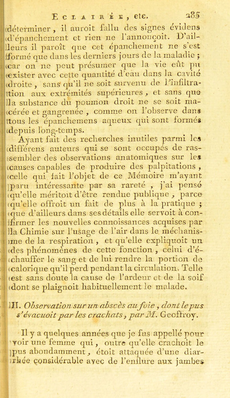 icletermlner , il auroit fallu des signes cvlJens (trëpanclierneiit et rien ne raiinouçoit. D’ail- lleurs il paroît que cet épanchement ne s’est jfoi’mé que dans les derniers jours de la maladie ; (car on ne peut présumer que la vie eut pu (exister avec cette quantité d’eau dans la cavité (droite , sansf qu’il ne soit survenu de Piniiltra* ttioii aux extrémités supérieures, et sans que lia substance du poumon droit ne se soit ma- tcérée et gangrenée , comme on l’observe dans ttous les épanchcraens aqueux qui sont formés (depuis long-temps. Ayant fait des recherches inutiles parmi les (différens auteurs qui se sont occupés de ras- fsemhler des observations anatomiques sur les (causes capables de produire des palpitations , (Celle qui fait l’objet de ce Mémoire m’ayant jparu intéressante par sa rareté , j’ai pensé (qu’elle méritoit d’être rendue publique , parce (quelle offroit un fait de plus à la pratique j (que d’ailleurs dans ses détails elle servoit à con- Ifirmer les nouvelles connoissances acquises par lia Chimie sur l’usage de l’air dans le méchanis- ime de la respiration , et qu’elle expliquoit un (des phénomènes de cette fonction , celui d’é- (chauffer le sang et de lui rendre la portion de I icalorique qu’il perd pendant la circulation. Telle (est sans doute la cause de l’ardeur et de la soif (dont se plaignoit habituellement le malade. I IJI. Observation sur un ahscès aufuie, dont le pus '\ s’évacuoit par Les crachats , par M. Geoffroy. Il y a quelques années que je fus appelle pour voir une femme qui, outre qu’elle crachoit le Ipus abondamment, étoit attaquée d’une diar- irkée considérable avec de l’enflure aux jambes