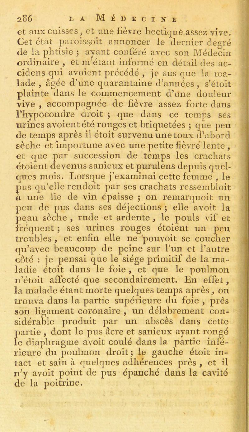 et aux cuisses, et mie lièvre liectiquè assez vive. Cet état paroisspit annoncer le dernier degré de la phtisie j ayant conféré avec son Médecin ordinaire , et m’étant informé en détail des ac- cidens qui avoient précédé , je sus que la ma- lade , âgée d’une quarantaine d’années , s’étoit plainte dans le commencement d’une douleur vive , accompagnée de fièvre assez forte dans l’hypoconclre droit ; que dans ce temps ses urines avoient été rouges et briquetées j que peu de temps après il étoit survenu une toux d’abord eèche et importune avec une petite fièvre lente , et que par succession de temps les crachats étoient devenus sanieux et purulens depuis quel- ques mois. Lorsque j’examinai cette femme , le pus quelle rendoit par ses crachats ressembloit à une lie de vin épaisse ; on remarquoit un peu de ]uis dans ses déjections ; elle avoit la peau sèche , rude et ardente, le pouls vif et fréquent ; ses urines rouges étoient un peu troubles , et enfin elle ne pouvoit se coucher qu’avec beaucoup de peine sur l’un et l’autre coté : je pensai que le siège primitif de la ma- ladie étoit dans le foie , et que le poulmon ii’étoit affecté que secondairement. En effet, la malade étant morte quelques temps après ^ on trouva dans la partie supérieure du foie , près son ligament coronaire , un délabrement con- sidérable produit par un abscès dans cette partie, dont le pus âcre et sanieux ayant rongé le diaphragme avoit coulé dans la partie infé- rieure du poulmon droit; le gauche étoit in- tact et sain à quelques adhérences près , et il n^’y avoit point de pus épanché dans la cavité de la poitrine.