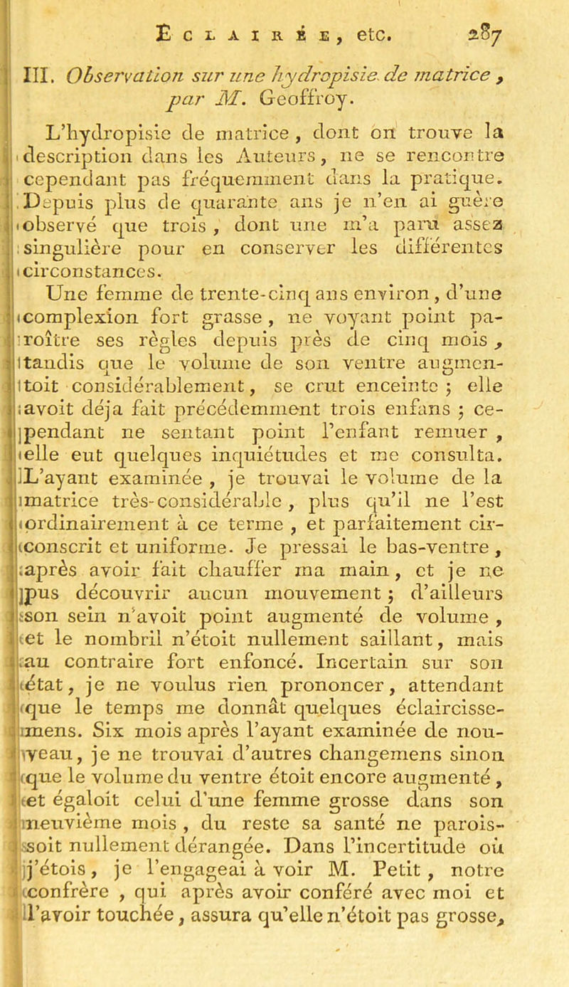 III. Observation sur une hydropisie- de matrice , par M. Geoffroy. L’hyclropisie de niatrice , dont on trouve la description dans les Auteurs, ne se reiicoutre cependant pas fréquemment dans la pratique. Depuis plus de quaraute ans je n’en ai guère observé que trois , dont une m’a para asse2s singulière pour en conserver les différentes (circonstances. Une femme de trente-cinq ans environ , d’une (Complexion fort grasse , ne voyant point pa- :roître ses règles depuis près de cinq mois, 1 tandis que le volume de son ventre augmen- Itûit considérablement, se crut enceinte j elle îavoit déjà fait précédemment trois enfans 5 ce- jpendant ne sentant point l’enfant remuer , «elle eut quelques inquiétudes et me consulta. IL’ayant examinée , je trouvai le volume de la imatrice très-considérable , plus qu’il ne l’est 1 ordinairement à ce terme , et parfaitement cir- (conscrit et uniforme. Je pressai le bas-ventre, ;après avoir fait chauffer ma main, et je ne jpus découvrir aucun mouvement j d’ailleurs ison sein n’avoit point augmenté de volume , tet le nombril n’étoit nullement saillant, mais ;au contraire fort enfoncé. Incertain sur son (état, je ne voulus rien prononcer, attendant que le temps me donnât quelques éclaircisse- imens. Six mois après l’ayant examinée de nou- iveau, je ne trouvai d’autres changemens sinon (que le volume du ventre étoit encore augmenté , læt égaloit celui d’une femme grosse dans son iineuvième mois , du reste sa santé ne parois- sEoit nullement dérangée. Dans l’incertitude où Ijj’étois, je l’engageai à voir M. Petit, notre (confrère , qui après avoir conféré avec moi et ll’avoir touchée, assura qu’elle n’étoit pas grosse.