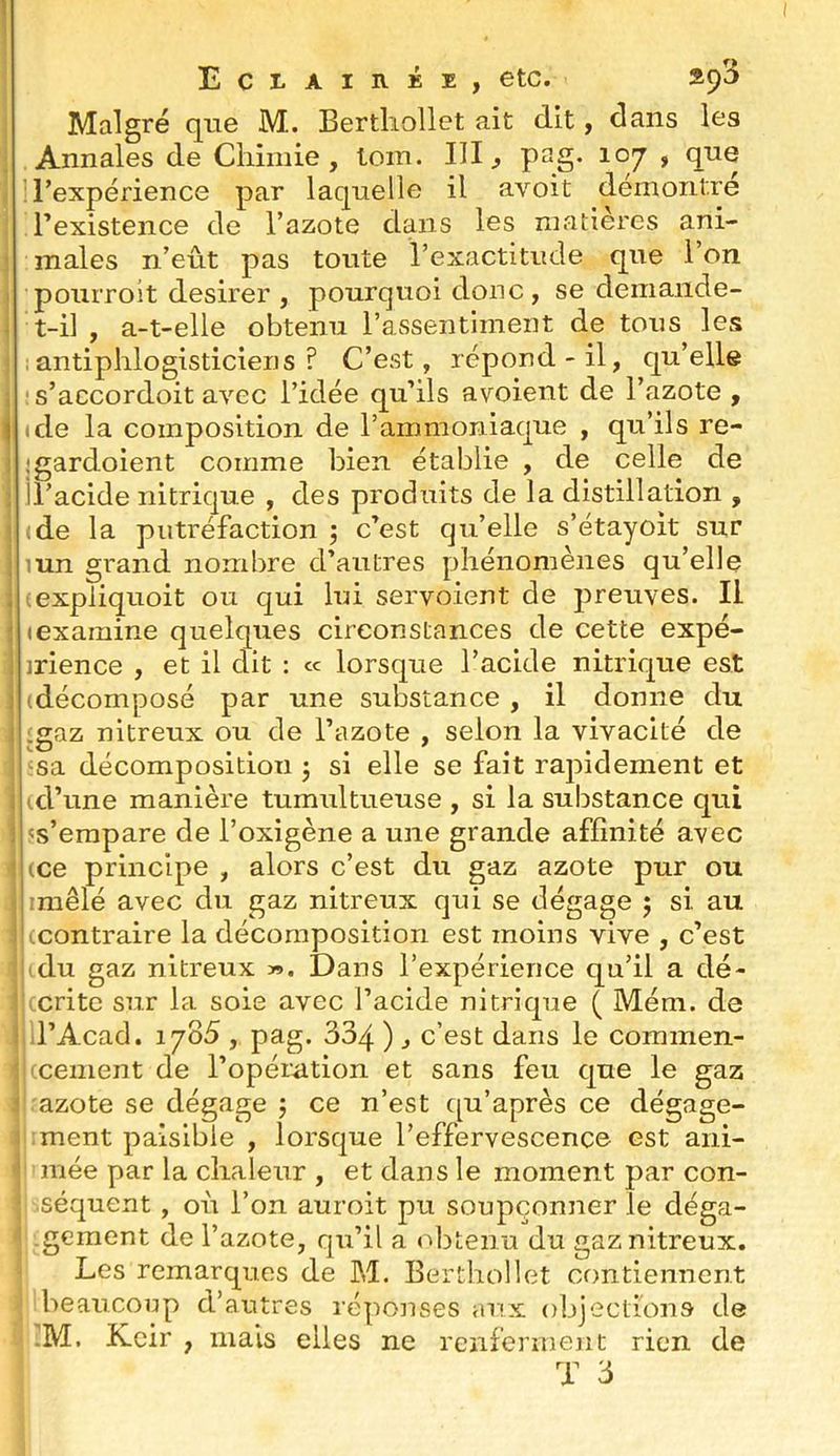 î Eclairée, etc. *9^ Malgré que M. Bertliollet ait dit, clans les ; Annales de Chimie, tom. III, P^g- 107 , que t : l’expérience par laquelle il avoit démontre l’existence de l’azote dans les matières ani- 1 males n’eût pas toute l’exactitude que l’on I pouiToit desirer , pourquoi donc, se demande- i t-il , a-t-elle obtenu l’assentiment de tous les 1 ; antiphlogisticiens ? C’est, répond-il, c[u’elle j ' s’accordoit avec l’idée qu’ils avoient de l’azote , j (de la composition de l’ammoniaque , qu’ils re- I ;gardoient comme bien établie , de celle de i il’acide nitrique , des produits de la distillation , t ide la putréfaction ; c’est qu’elle s’étayoit sur I lun grand nombre d’autres phénomènes qu’elle I (expliquoit ou qui lui servoient de preuves. Il j (examine quelques circonstances de cette expé- 1 jrience , et il dit : « lorsque l’acide nitrique est : (décomposé par une substance , il donne du :gaz nitreux ou de l’azote , selon la vivacité de i 'sa décomposition j si elle se fait rapidement et i (d’une manière tumultueuse , si la substance qui i 's’empare de l’oxigène a une grande affinité avec î (ce principe , alors c’est du gaz azote pur ou j imêlé avec du gaz nitreux qui se dégage 5 si au l (contraire la décomposition est moins vive , c’est lu du gaz nitreux ». Dans l’expérience qu’il a dé- Kcritc sur la soie avec l’acide nitrique ( Mém. de < il’Acad. 1785 , pag. 334 ) j c’est dans le coramen- i 'cement de l’opération et sans feu que le gaz i azote se dégage 5 ce n’est ([u’après ce dégage- ! ment paisible , lorsque l’effervescence est ani- -l mée par la chaleur , et dans le moment par con- ; .séquent, où l’on auroit pu soupçonner le déga- ■’ gement de l’azote, qu’il a «''btenu du gaz nitreux. Les remarques de M. Bertliollet contiennent beaucoup d’autres réponses aux objections de -M. Kcir , mais elles ne renferment rien de