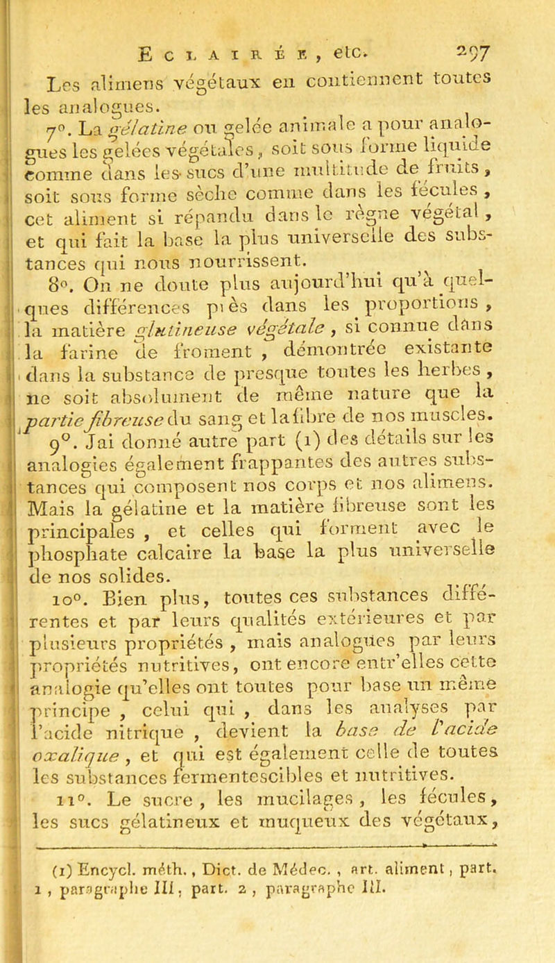 I Les alimens végétaux en contiennent toutes les analogues. 7”. La prélatine on gelée animale a pour analo- gues les gelées végétales ,, soit soirs lonne Ikpûde comme clans les-sucs d’une mnititudo de fruits, soit sous forme sèclie comme dans les fecules , cet aliment si répandu dans le régné végétal, et qui fait la base la plus universelle des subs- tances qui nous nourrissent, ^ 8f>. On ne doute plus aujourd’hui cp’à cjuel- ques différences pi es dans les proportions , la matière qluiineuse végétale , si connue dans la farine de froment , démontrée existante I dans la substance de presque toutes les herbes , ne soit absolument de meme nature qne la partieJihreuseéw sang et lafdjre de nos muscles. ' (f. Jai donné autre part (1) des détails sur les analogies également frappantes des antres sulis- tances c|ui composent nos corps et nos alimens. Mais la gélatine et la matière fibreuse sont les principales , et celles qui forment avec le phosphate calcaire la hase la plus universelle de nos solides. io°. Bien plus, toutes ces substances diffé- rentes et par leurs c|ualités extérieures et par plusieurs propriétés , mais analogues par leurs j'.ropriétés nutritives, ont encore entr’elles cette analogie qu’elles ont toutes pour base un même principe , celui cpii , dans les analyses par l’acide nitrique , devient la hase de Vacide oxalique ^ et qui est également celle de toutes 1 les substances fermentescibles et nutritives. 11°. Le sucre, les mucilages, les fécules, les sucs gélatineux et muqueux des végétaux. i (i) Encycl. méth., Dict. de Médec. , art. aliment, part, f 1 , paragraphe III. part. 2 , piu'agraphe lil.