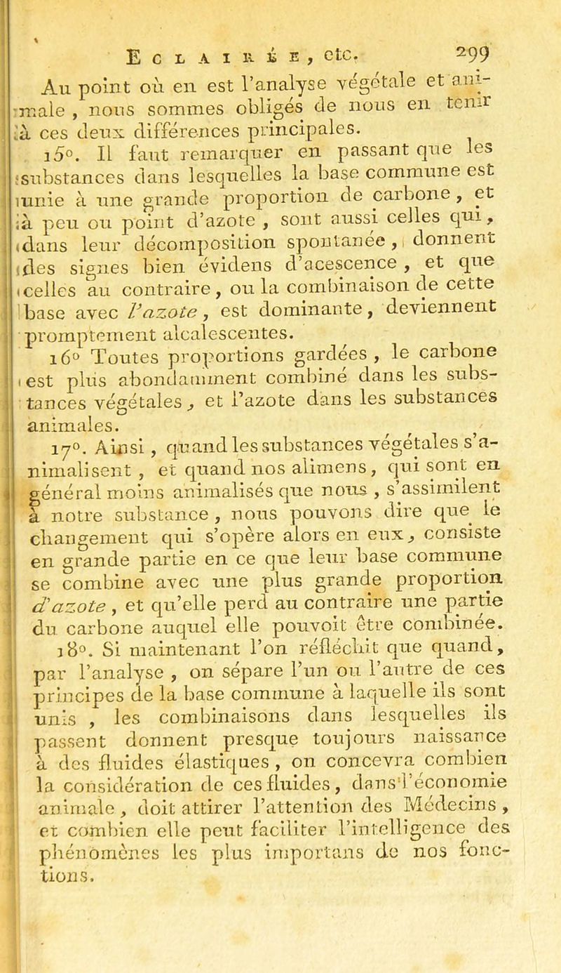 E C L A I lî- lî E ) etc. 299 Au point où eu est l’analyse vegetale et an.i- •n-iale , nous sommes obligés de nous en tenir ’à ces deux différences principales. i5°. Il faut remarquer en passant que les ! substances dans lesquelles la base commune est luriie à une grande proportion de caibone, et ià peu ou point d’azote , sont aussi celles qui, «clans leur décomposition spontanée, 1 donnent ; fies signes bien évidens cl acescence , et que I «celles au contraire, ou la combinaison cle cette base avec Vazote ■, est dominante, deviennent promptement alcalescentes. 16“ Toutes proportions gardées , le carbone I est plus abondamment combine dans les subs- tances végétales , et l’azote dans les substances ’ O . animales. 170. Ainsi, cjuand les substances végétales s’a- nimalisent , et quand nos alimeus, cjui sont en 4 général moins aninialisés c[ue nous , s assimilent ' à notre substance, nous pouvons dire que le cliangement qui s’opère alors en eux, consiste 1 en grande partie en ce que leur base commune se combine avec une plus grande proportion i dazote, et qu’elle perd au contraire une partie du carbone auquel elle pouvoit être combinée. J8°. Si maintenant l’on réflécliit c|ue quand, par l’analyse , on sépare l’un ou l’autre de ces principes de la base commune à laquelle ils sont unis , les combinaisons dans lesquelles ils passent donnent presque toujours naissance à des fluides élastiques , on concevra combien la considération de ces fluides, dans'ré«:oi]omie üniriiale , doit attirer l’attention des Médecins, et combien elle peut faciliter l’intelligence des pliénômcnes les plus iniportans do nos fonc- tions.