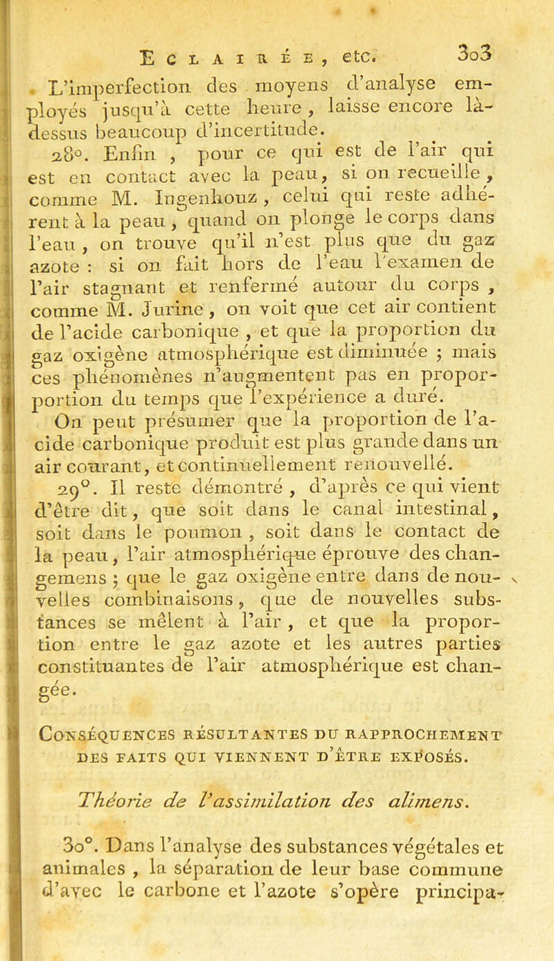 J : ]i J i 11 11 11 : i ! i J 0 J ■ I Eclaiuée, etc. . L’imperfection des moyens d’analyse em- ployés juscpi’à cette heure , laisse encore là- dessus beaucoup d’incertitude. 2.80. Enfin , pour ce cjui est de l’air qui est en contact avec la peau, si on recueille , comme M. Ingenhouz , celui C|ui reste adhé- rent à la peau , quand on plonge le corps dans l’eau , on trouve qu’il n est plus que du gaz azote : si on fait hors de l’eau l'examen de l’air stagnant et renfermé autour du corps , comme M. Jurine, on voit que cet air contient de l’acide carbonique , et que la proportion du gaz oxigènc atmosphérique est diminuée ; mais ces phénomènes n’augmentent pas en propor- portion du temps que l’expérience a duré. On peut présumer que la proportion de l’a- cide carbonique produit est plus grande dans un air courant, et continuellement reiiouvellé. 29°. Il reste démontré, d’après ce qui vient d’être dit, que soit dans le canal intestinal, soit dans le poumon , soit dans le contact de la peau, l’air atmosphéricpue éprouve des chan- gemens ^ que le gaz oxlgène entre dans de nou- s velles combinaisons, que de nouvelles subs- tances se mêlent à l’air , et que la propor- tion entre le gaz azote et les autres parties constituantes de l’air atmosphérique est chan- gée. Conséquences résultantes du rapprochement DES FAITS QUI VIENNENT d’ÉTRE EXI^OSÉS. Théoj'ie de Vassimilation des alimens. 3o°. Dans l’analyse des substances végétales et animales , la séparation de leur base commune d’avec le carbone et l’azote s’opère principa-