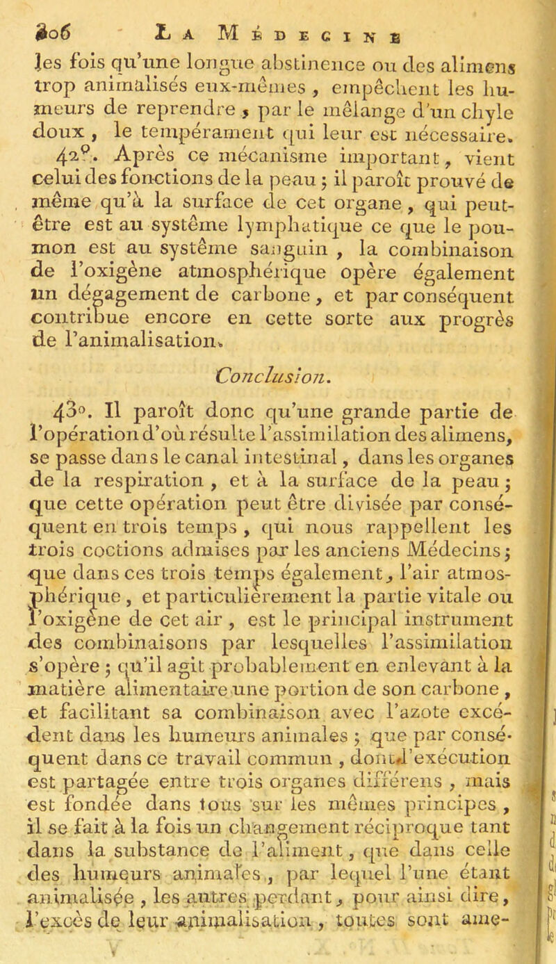 jio6 ' iiA Médecine les fois qu’une longue abstinence ou des alimens trop animalisës eux-mêmes , empêchent les hu- meurs de reprendre , par le mélange d’un chyle doux , le tempérament qui leur est nécessaire. 42,^. Après ce mécanisme important, vient celui des fonctions de la peau ; il paroîc prouvé de même qu’à la surface ele cet organe, qui peut- être est au système lymphatique ce que le pou- mon est au système sanguin , la combinaison de 1’ ’oxigène atmosphérique opère également un dégagement de carbone, et par conséquent contribue encore en cette sorte aux progrès de ranimalisation. Conclusion. 43». Il paroît donc qu’une grande partie de l’opération d’où résulte rassimilation des alimens, se passe dans le canal intestinal, dans les organes de la respiration , et à la surface de la peau ; que cette opération peut être divisée par consé- quent en trois temps , qui nous rappellent les trois coctions admises parles anciens Médecinsj que dans ces trois tein|)s également, l’air atmos- phérique , et particulièrement la partie vitale ou l’oxigene de cet air , est le prijicipal instrument des combinaisons par lesquelles l’assimilation s’opère 5 qu’il agit probablement en enlevant à la matière alimentaire une portion de son carbone , et facilitant sa combinaison avec l’azote excé- dent dans les humeurs animales ; que par consé- quent dans ce travail commun , donufrexécution est partagée entre trois organes difiérens , mais est fondée dans tous 'sur les mêmes principes , il se fait à la fois un changement réciproque tant dans la substance de l’aliment, que dans celle des humeurs animares,, par lequel l’une étant animalisép , les autres .perdant, pour ainsi dire, i’exoès de leur .ajnimalisatiou , toutes sont ame-