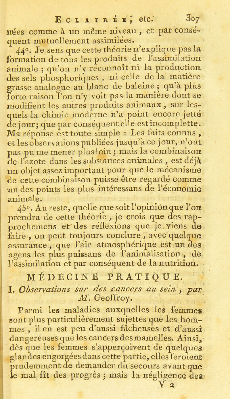 n^es comme à un même niveau , et par consé- quent mutuellement assimilées. 44°. Je sens que cette théorie n’explique pas la formation de tous les produits de l’assimilation animale 5 qu’on n’y reconnoît ni la production des sels pliosphoriques ni celte de la matière grasse analoaue au blanc de baleine j qu’à plus forte raison l’on n’y voit pas la maniéré dont se modifient les autres produits animaux, sur les- quels la chimie moderne n’a point encore jette de jourj que par conséquent elle estincomplette. Ma réponse est toute simple : Les faits connus , et les observations publiées jusqu’à ce jour, n’ont pas pu me mener plus loin 3 mais la combinaison de l’azote dans les substances animales , est déjà un objet assez important pour que le mécanisme de cette combinaison puisse être regardé comme un des points les plus intéressans de l’économie animale. 45°. Au reste, quelle que soit l’opinion que l’on prendra de cette théorie , je crois que (les rap- prochemens er des réflexions que je viens de faire , on peut toujours conclure , avec quelque 1 assurance, que l’air atmosphérique est un des agens les plus puissans de l’animalisation^, de l’assimilation et par conséquent de la nutrition. MÉDECINE PRATIQUE. ! I. Observations sur des cancers au sein , par M. Geoffroy. Parmi les maladies auxquelles les femmes ' sont plus particulièrement sujettes que les hom- mes , il en est peu d’aussi fâcheuses et d’aussi dangereuses que les cancers des mamelles. Ainsi, dès que les femmes s’app.erçoivent de quelques glandes engorgées dans cette partie, elles feraient , prudemment de demander du secours avant que I le mal fît des progrès 5 mais la négligence deiS t a