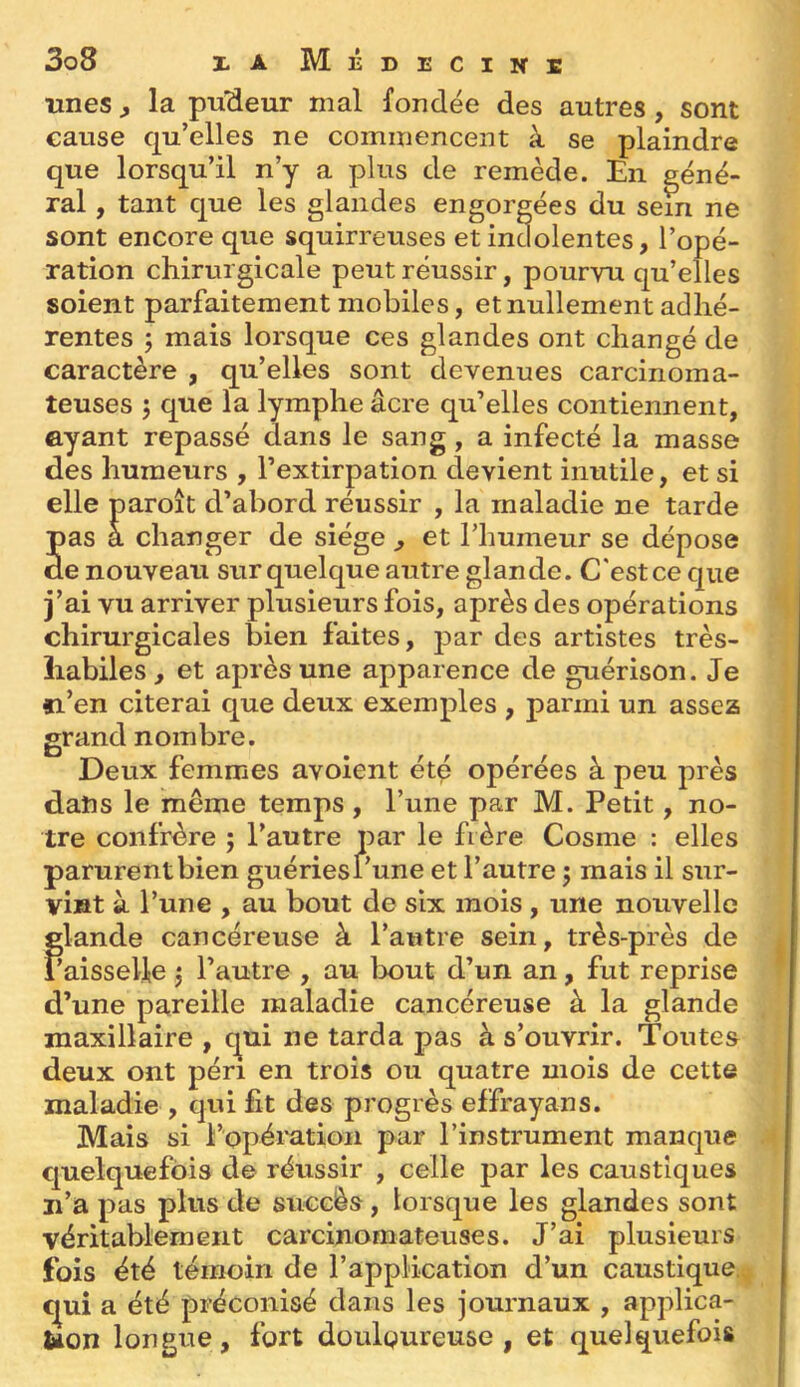unes, la p-u'Aeur mal fondée des autres, sont cause qu’elles ne commencent à se plaindre que lorsqu’il n’y a plus de remède. En géné- ral , tant que les glandes engorgées du sein ne sont encore que squirreuses et inaolentes, l’opé- ration chirurgicale peut réussir, pourvu qu’elles soient parfaitement mobiles, et nullement adhé- rentes ; mais lorsque ces glandes ont changé de caractère , qu’elles sont devenues carcinoma- teuses 5 que la lymphe âcre qu’elles contiennent, ayant repassé dans le sang, a infecté la masse des humeurs , l’extirpation devient inutile, et si elle d’abord réussir , la maladie ne tarde pas ger de siege ^ et 1 humeur se déposé de nouveau sur quelque autre glande. C'est ce que j’ai vu arriver plusieurs fois, après des opérations chirurgicales bien faites, par des artistes très- liabiles, et après une apparence de guérison. Je fi’en citerai que deux exemples , parmi un assez grand nombre. Deux femmes avoient ét^ opérées à peu près datîs le même temps , l’une par M. Petit, no- tre confrère ; l’autre par le frère Cosme : elles parurent bien guériesi’une et l’autre 5 mais il sur- vint à l’une , au bout de six mois, une nouvelle glande cancéreuse à l’autre sein, très-près de l’aisselle ^ l’autre , au lx)ut d’un an, fut reprise d’une pareille maladie cancéreuse à la glande maxillaire , c^ui ne tarda pas à s’ouvrir. Toutes deux ont péri en trois ou quatre mois de cette maladie , qui fit des progrès effrayans. Mais si l’opération par l’instrument manque quelquefois de réussir , celle par les caustiques n’a pas plus de succès, lorsque les glandes sont véritablement carcinomateuses. J’ai plusieurs fois été témoin de l’application d’un caustique, c^uî a été préconisé dans les journaux , applica- Uon longue, fort douloureuse, et quelquefois