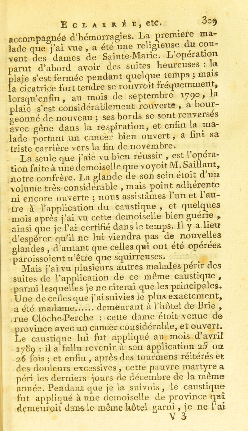 Eci-airée, etc. accompagnée d’hémorragies. La première ma- lade que j’ai Yue, a été une religieuse du cou- vent des dames de Sainte-Marie. L opération parut d’abord avoir des suites heureuses : a plaie s’est fermée pendant quelque temps 5 mais fa cicatrice fort tendre se rouvroit fréquemment, lorsqu’enfin, au mois de septembre lygo, a plaie s’est considérablement rouverte , a bour- geonné de nouveau ; ses bords se sont renversés avec gêne dans la respiration, et eniiii a ma lade portant un cancer bien ouvert, a fini sa triste carrière vers la fin de noveinbre. ^ La seule que j’aie vu bien réussir , est l opera- tion faite à une demoiselle que voyoït M. Saillant, notre confrère. La glande de son sein etoit d un volume très-considérable , mais^point adhérente ni encore ouverte ; nous assistâmes l’un et l’au- tre à l’application du caustique , et quelques mois après j’ai vu cette demoiselle bien guerre ainsi que je l’ai certifie dans le temps. Il y a d’espérer qu’il ne lui viendra pas de^ nouvelles glandes , d’autant que celles qui ont été opérées paroissoient n’être que squirreuses. ^ ^ Mais j’ai vu plusieurs autres malades périr des suites de l’application de ce meme caustiqué , parmi lesquelles je ne citerai que les principales. Une de celles que j’ai suivies le plus^exactement, a été madame demeurant a 1 hôtel de Brie , rue Cloche-Perche : cette dame étoit venue de province avec un cancer considérable, et ouvert. Le caustique lui fut applique au mois d avril 1789 ; il a fallu revenir a son application on 2.6 lois 5 et enfin , après des tourmens réitérés et des douleurs excessives , cette pauvre martyre a péri les derniers jours de décembre de la même année. Pendan.t que je la suivols, le caustique fut appliqué à une clemoiselle de province qui demeuroit dan^le même hôtel garni, je ne l’ai