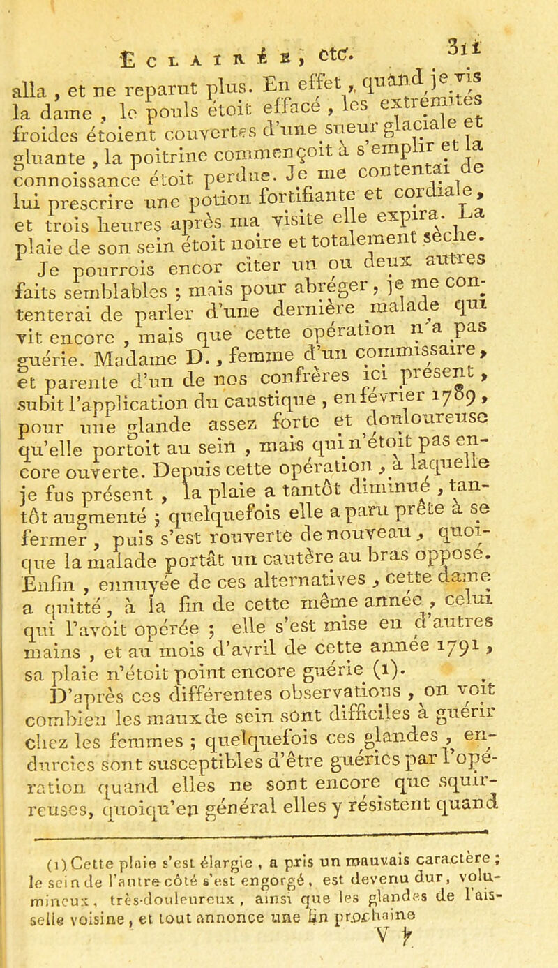 alla , et ne reparut plus. En effet la dame , le pouls étoit efface , les extremues froides étolent courertes d’une sueiir ® siluante , la poitrine communçoit à s ernp i connoissance étoit perdue. Je me con en i lui prescrire une potion fortifiante et cor , et trois lienres après ma. yisite e e 1 plaie de son sein étoit noire et tota emen s ^ • Je ponrrois encor citer un ou deux autres faits semblables ; mais pour abréger, ]e me con^ tenterai de parler d’une derniere ma a e qui vit encore , mais que cette opération n'a pas guérie. Madame D., femme d’un commissaire, et parente d’un de nos confrères ici piesen , subit l’application du caustique , enlevner 1789 , pour une glande assez forte et douloureuse qu’elle portoit au sein , mais qui n’etoit pas en- core ouverte. Depuis cette operation , a aqiie e je fus présent , la plaie a tantôt diniinii , tôt augmenté j quelquefois elle a paru prête à se fermer , puis s’est rouverte de nouveau, quoi- que la malade portât un cautère au bras oppose. Enfin , ennuyée de ces alternatives , cette dame _ n... -rriAmp flunee . celui eter. 3ii sa plaie n’étoit point encore guerie (1). D’après ces différentes observations , on voit combien les maux de sein sont difficiles à guérir chez les femmes ; quelquefois ces glandes , en- durcies sont susceptibles d’être guéries pai 1 ope- ration quand elles ne sont encore que squii- reuses, ciiioiqu’en général elles y résistent quand (1) Cette ploie s’est élargie , a pris un mauvais caractère ; leseinile l’antre côté s’est engorgé , est devenu dur, volu- mineux, très-douleureux , ainsi que les glandes de lais- selle voisine , cl tout annonce une lin prochaine V ^