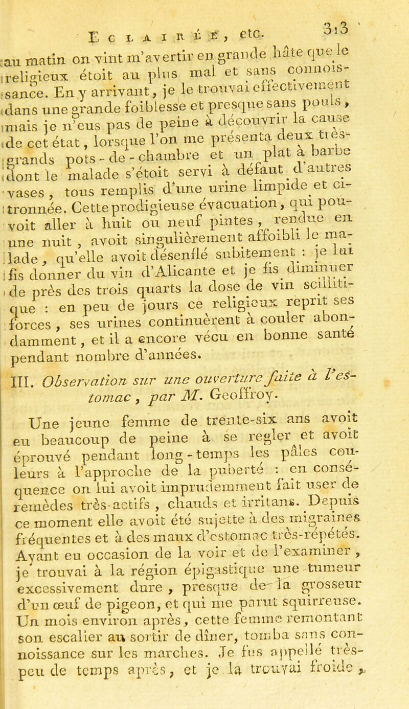 Eclaih-^e, etc. au matin on vint m’avertir en grande liate que le T • 'a..:». T^l,,o mnl sans comiois- au niHuii vxAAi. xiA te. religieux étoit au pins mal et sans comims- sance. En y arrivant, je le trouvai chectivement clans une grande foibiesse et presque sans pou s , imais je n’eus pas de peine à découvrir la cause ide cet état, lorsque l’on me présenta deux tie.- ; grands pots - de - chambre et un plat a baibe ! dont le malade s’étoit servi à def aut cl autics vases, tous remplis d’une urine iimpide et ci- itroniiée. Cette prodigieuse évacuation, qui pou- voit aller a huit ou neuf pintes , fendue en une nuit , avoit singulièrement affoibli le ma- lade, qu’elle avoit désenflé subitement : je ui ifis donner du vin d’Alicante et je fis diminuer icle près des trois quarts la dose de vin sculiti que : en peu de jours ce religieux reprit ses forces , ses urines continuèrent a couler abon- damment , et il a encore vécu en bonne santé pendant nombre d’années. III. Observation sur une ouverture faite à l es- tomac , par Geoffroy. Une jeune femme de trente-six ans avoit eu beaucoup de peine à se regler^et avoit éprouvé pendant long - temps les pâles cou- I leurs à l’approche de la puberté q eu conse- I quence on lui avoit imprudemment fait user de remèdes très-actifs , chaiuls et irritans. Depuis ce moment elle avoit été sujette à desjnigraines fréquentes et à des maux d’cstomac très-répétés. Ayant eu occasion de la voir et de l’examiner , je trouvai à la région epigastique une tumeur excessivement dure , presque de la grosseur d’un œuf de pigeon, et f[ui me parut squirrense. Un mois environ après, cette femme remontant son escalier au sortir de dîner, tomba sans con- rioissance sur les marches. Je fos appelle très- peu de temps après, et je la trouyai froide.