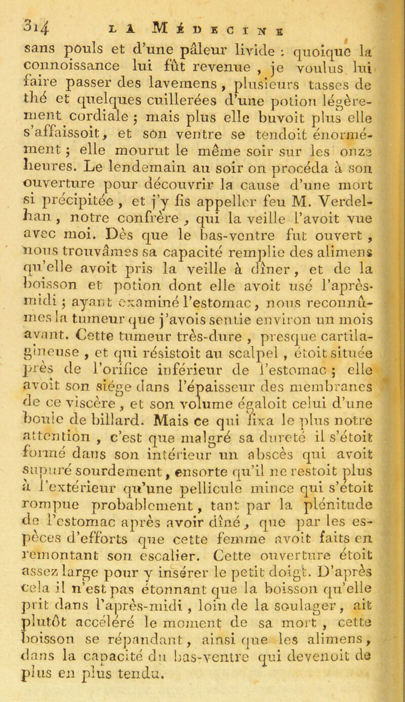 sans j:)Otils et d’une pâleur livide : quoique la coiinoissance lui fût revenue , je voulus lui iaire passer des laveraens , plusieurs tasses de thé et quelques cuillerées d’une poLion légère- ment cordiale j mais plus elle buvoit plus elle s affaissoit, et sôn ventre se tendoit énormé- ment j elle mourut le même soir sur les onze heures. Le lendemain au soir on procéda à son ouverture pour découvrir la cause d’une mort si précipitée , et j’y fis appellcr feu M. Verdel- han , notre confrère , qui la veille l’avoit vue avec moi. Dès que le bas-ventre fut ouvert , nous trouvâmes sa capacité remplie des alimens qu’elle avoit pris la veille à cliner, et de la boisson et potion dont elle avoit usé l’après- midi ; ayant examiné l’estomac, nous reconnû- mes la tumeur que j’avois sentie environ un mois avant. Cette tumeur très-dure , presque cartila- gineuse , et qui résistoit au scalpel , étoit située près de l’orifice inférieur de l’estomac ; elle avoit son siège dans l’épaisseur des membranes de ce viscère , et son volume égaloit celui d’une boule de billard. Mais ce qui fixa le plus notre altontion , c’est que malgré sa dureté il s’étoit formé dans son intérieur un abscès qui avoit siipuré sourdement, ensorte qu’il ne restoit plus a l’extérieur qu’une pellicule mince qui s’etoit rompue probablement, tant par la plénitude de l’cstomac après avoir dîné, que par les es- pèces d’efforts que cette femme avoit faits en remontant son. escalier. Cette ouverture étoit assez large pour y insérer le petit doigt. D’après cela il n’est pas étonnant que la boisson qu’elle prit dans l’après-midi , loin de la soulager, ait plutôt accéléré le moment de sa mort , cette boisson se répandant, ainsi que les alimens, dans la capacité du bas-ventre qui devenoit de plus en plus tendu.