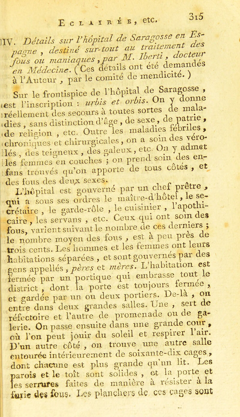 EcxAiiviE, etc. liv. DétaiU sur l’hôpital de Sara gosse en Es- panne , destiné sur-tout au fous ou maniaques , par M- I f'f^ î en Médecine. {Ces cfétails ont ete demande à l’Auteur , par le comité de mendicité. ) Sur le frontispice de l’hûpital de Saragosse , lest l’inscription ; urüis et or Y mala- ,réellement des secours a toutes certes de ma idies , sans distinction d’age, de sexe, de P > ,de région , etc, Outre les maladies feteiles .clironiipes et cliiriirgicales, on a lés , des teigneux , des galeux, etc. 0« Y ^dmet lies femmes en couches ; on prend «om d fans trouvés quoii apporte (le tous cotes , des fous des derv^ sexes. L’hdpital est gouverne par cliei qni a sous ses ordres le maitre-d liotel, le se- crétaire , le garde-rôle , le ciusmier , 1 apothi- caire , les servans , etc. Ceux qm ont soin des fous, varient suivant le nombre ae ces derniers , le nombre moyen des fous , est à peu près e trois cents. Les hommes et les femmes ont lerus habitations séparées , et sont gouvernes par es cens appellés,p^7-^5 et mèrô?s. L habitation est iennée par un portique qui embrasse tout le district , dont la porte est toujours tennee , et cardée par un ou deux portiers. Ue-ia > oix entre dans deux grandes salles. Une , sert de réfectoire et l’autre de promenade ou de ga- lerie. On passe ensuite dans une grande cour , où l’on peut jouir du soleil et respirer 1 air. D’un autre côté , on trouve une autre salle èntourée intérieurement de soixante-dix^ cages , dont chacune est plus grande qu un lit. Les parois et le toit sont solides , et la porte et les serrures faites de manière à résister a la furie dçs ibu5. Les planchers de ces cages sont