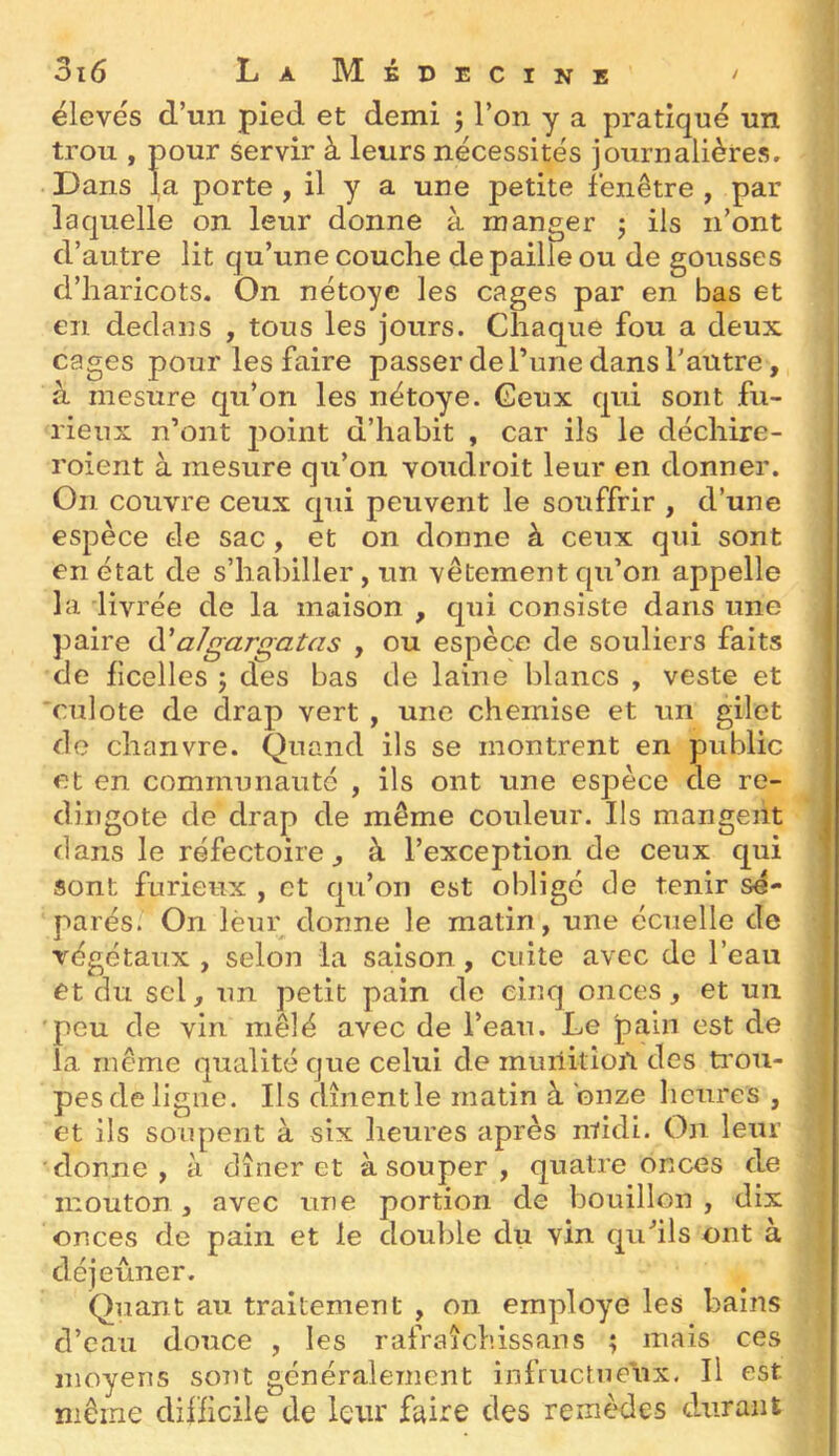 élevés d’un pied et demi ; l’on y a pratiqué un trou , pour servir à leurs nécessités journalières. Dans la porte , il y a une petite fenêtre , par laquelle on leur donne à manger j ils n’ont d’autre lit qu’une couche de paille ou de gousses d’haricots. On nétoye les cages par en bas et en dedans , tous les jours. Chaque fou a deux cages pour les faire passer de Tune dans Tautre, à mesure qu’on les nétoye. Ceux qui sont fu- rieux n’ont j)oint d’habit , car ils le déchire- roient à mesure qu’on voudroit leur en donner. On couvre ceux qui peuvent le souffrir , d’une espèce tle sac , et on donne à ceux qui sont en état de s’hal)iller, un vêtement qu’on appelle la livrée de la maison , qui consiste dans une ])aire d'a/gargaUis , ou espèce de souliers faits de ficelles 5 des bas de laine blancs , veste et culote de drap vert , une chemise et un gilet de chanvre. Quand ils se montrent en public et en communauté , ils ont une espèce de re- dingote de drap de même couleur. Ils mangent dans le réfectoire ^ à l’exception de ceux qui sont furieux , et qu’on est obligé de tenir sé- parés. On lèur donne le matin, une écuelle de végétaux , selon la sa.ison, cuite avec de l’eau et du sel, un petit pain de cinq onces, et un 'peu de vin mêlé avec de l’eau. Le pain est de la même qualité que celui de muiiition des trou- j pes de ligne. Ils dînentle matin à onze heures , | et ils soupent à six lieures après midi. On leur j donne, à dîner et à souper , quatre onces de j mouton, avec une portion de bouillon , dix f onces de pain et le double du vin quhls ont à ■ déjeuner. Quant au traitement , on employé les bains d’eau douce , les rafraîchissans ; mais ces moyens sont généralement infructue'ux. Il est même difficile de leur faire des remèdes durant