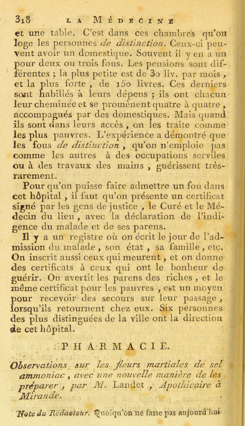 et une table. C’est clans ces chambres qu’on loge les personnes de disûnctloîi. Ceux-ci peu- vent avoir un domestique. Souvent il y en a un pour deux ou trois fous. Les pensions sont dif- férentes ; la plus petite est de 3o liv. par mois , et la plus forte , de i5o livres. Ces derniers sont habillés à leurs dépens 5 ils ont chacun leur cheminée et se promènent quatre à cpatre , accompagnés par des domestiques. Mais quand ils sont dans leurs accès , 011 les traite comme les plus pauvres. L’expérience a démontré cpie les fous de distinction , qu’on n’emploie ]ias comme les autres à des occupations serviles ou à des travaux des mains , guérissent très- rarement. Pour qu’on puisse faire admettre un fou dans cet hôpital , il faut qu’on présente un certificat signé par les gens de justice , le Curé et le Mé- decin du lieu , avec la déclaration de l’indi- gence du malade et de ses parens. n.y a un registre où on écrit le jour de l’ad- mission du malade , son état , sa famille, etc. On inscrit aussi ceux qui meurent, et on donne des certificats à ceux qui ont le bonheur de guérir. On avertit les parens des riches , et le même certificat pour les pauvres , est un moyen pour recevoir des secours sur leur passage, lorsqu’ils retournent chez eux. Six personnes des plus distinguées de la ville ont la direction de cet hôpital. LP H 4'R M A C I E. Observations sur les Jleurs martiales de sel ammoniac , avec une Tiouvelle manièi'e de les préparer , par M, Laiidet , Apothicaire à JMirandc. '2lotedu Rcdaetenr. Quoiqu’on ne fasse pas aujourd'hui