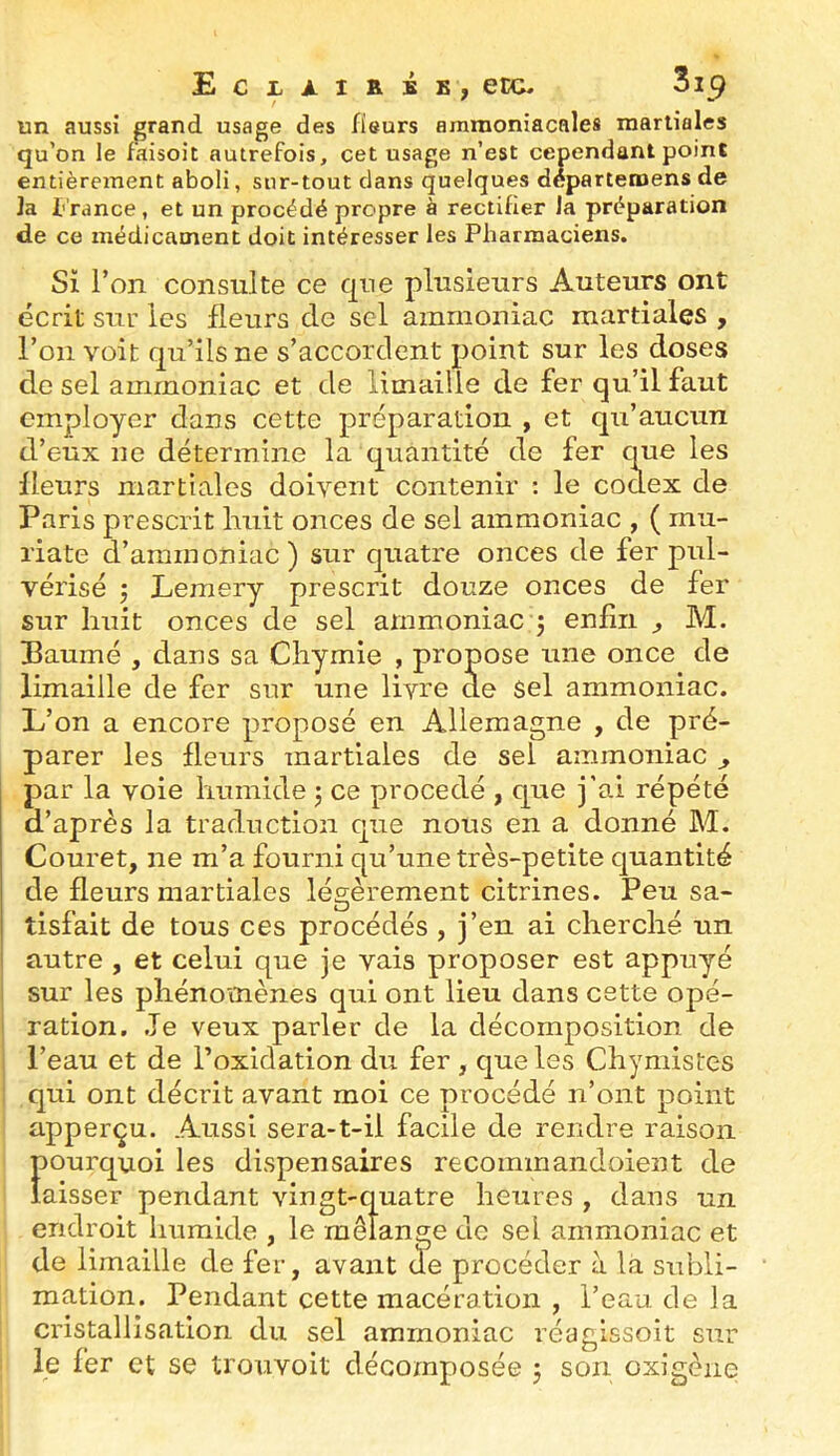£c:lài&se, etc. un aussi grand usage des fieurs ammoniacales raarliales qu’on le f’aisoit autrefois, cet usage n’est cependant point entièrement aboli, sur-tout clans quelques departeroens de Ja t rance, et un procédé propre à rectifier la préparation de ce médicament doit intéresser les Pharmaciens. Si Ton consulte ce qne plusieurs Auteurs ont écrit sur les fleurs de sel ammoniac martiales , l’on voit qu’ils ne s’accordent point sur les doses de sel ammoniac et de limaille de fer qu’il faut employer dans cette préparation , et qu’aucun d’eux ue détermine la quantité de fer que les fleurs martiales doivent contenir : le codex de Paris prescrit huit onces de sel ammoniac , ( mu- riate d’ammoniac) sur quatre onces de fer pul- vérisé 5 Lemery prescrit douze onces de fer sur huit onces de sel ammoniac y enfin ^ M. Paumé , dans sa Chymie , propose une once de limaille de fer sur une livre de sel ammoniac. L’on a encore proposé en Allemagne , de pré- parer les fleurs martiales de sel ammoniac ^ par la voie humide j ce procédé , que j’ai répété d’après la traduction que nous en a donné M. Couret, ne m’a fourni qu’une très-petite quantité de fleurs martiales légèrement citrines. Peu sa- tisfait de tous ces procédés , j’en ai cherché un autre , et celui que je vais proposer est appuyé i sur les phénomènes qui ont lieu dans cette opé- i ration. Je veux parler de la décomposition de j l’eau et de l’oxidation du fer , que les Chymistes : qui ont décrit avant moi ce procédé n’ont point apperçu. Aussi sera-t-ii facile de rendre raison pourquoi les dispensaires recommandoient de laisser pendant vingt-quatre heures , dans un endroit Imraide , le mélange de sel ammoniac et de limaille de fer, avant de procéder à la subli- mation. Pendant cette macération , l’eau de ]a cristallisation du sel ammoniac réagissoit sur le fer et se trouvoit décomposée 5 son oxigène