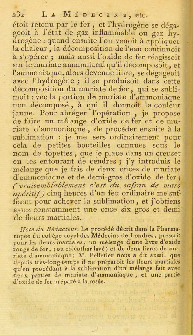 232. La Medbcine, etc. étoît retenu par le fer, et Tliydrogène se cléga- geoit à l’état de gaz inflammable ou gaz hy- drogène : quand ensuite l’on venoit à appliquer . la chaleur , la décomposition de l’eau continuoit à s’opérer ; mais aussi l’oxide de fer réagissoit sur le muriate ammoniacal qu’il décomposoit, et l’ammoniaque^ alors devenue libre, se dégageoit avec l’hydrogène 5 il se produisoit dans cette décomposition du muriate de fer, qui se subli- moit avec la portion de muriate d’ammoniaque non décomposé , à qui il donnoit la couleur jaune. Pour abréger l’opération , je propose de faire un mélange d’oxide de fer et de mu- riate d’ammoniaque , de procéder ensuite à la sublimation : je me sers ordinairement pour cela de petites bouteilles connues sous le nom de topettes , que je place dans un creuset en les entourant de cendres j j’y introduis le mélange que je fais de deux onces de muriate d’arnrnoniaque et de demi-gros d’oxide de fer ; 1 ('vraisemblablement c^est du safran de mars j apéritif) cinq heures d’un feu ordinaire me suf- flsent pour achever la sublimation, et j’obtiens assez constamment une once six gros et demi de fleurs martiales. Note du Rédacteur. Le procédé décrit dans la Pharma- copée du collège royal des Médecins de Londres, prescrit pour les fleurs martiales, un mélange d’une livre d’oxide rouge de fer, ( ou colcothar lavé ) et de deux livres de mu- riate d’ammoniaque; M. Pelletier nous a dit aussi, que depuis très-long temps il ne préparoit les fleurs martiales qu en procédant à la sublimation d’un mélange fait avec deux parties de muriate d’ammoniaque , et une partie d’oxide de fer préparé à la rosée. /