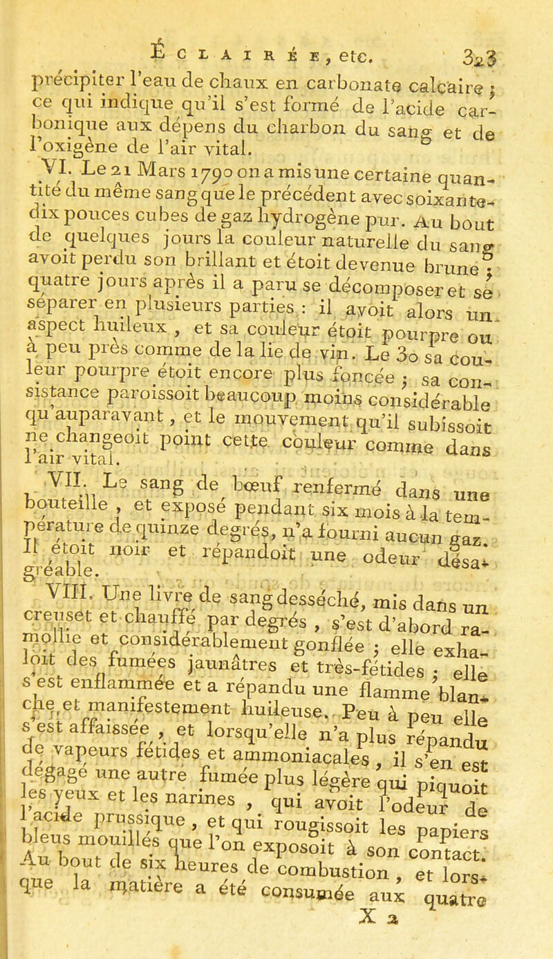 précipiter l’eau de chaux en carbonate calcaire • ce qui indique qu’il s’est formé de l’acide car- bonique aux dépens du charbon du saiio- et de Toxigène de l’air vital. ^ VI. Le 21 Mars 1790 on a mis une certaine quan- tité du même sang que le précédent avec soixante- dix pouces cubes de gaz hydrogène pur. Au bout de quelques jours la couleur naturelle du sang avoit perdu son brillant et étoit devenue brune • quatre jours après il a paru se décomposeret se séparer en plusieurs parties : il ayoit alors un aspect huileux , et sa couleur étoit pourpre ou à peu près comme de la lie de .vin. Le 3o sa cou- leur pourpre etoit encore plus iqncée ^ sa con- sistance paroissoit beaucoup moins considérable qu auparavant, et le mouvement qu’il subissoit ne changeoit point çet.te. couleur comme dans .VII Le sang de renfermé dans une bouteille , et expose pendant six mois à-la tem- pérature de quinze degrés, n’alouriii aucun gaz gréable. désal VIII. Une livre de sang desséché, mis dans un «miset et chauffe par degrés, s’est d’abord ra- mollie et considérablement gonflée ; elle exha loit des fumees jaunâtres et très-fétides ; elle s est enflammée et a répandu une flamme blan* huileuse.. Peu à peu elle s est affaissée , et lorsqu’elle n’a plus répandu dç vajieurs fetides et ammoniacales, il s’en es^ dégagé une autre fumée plus légère qui piquoit es yeux et les narines , qui ayoit fodl^^F“e acide prussique, et qui rougissoit les papiers ipus momlles oue l’on exposait à son cLmct Au bout de SIX heures de combustion , et lorx que la matière a été consumée aux quatre