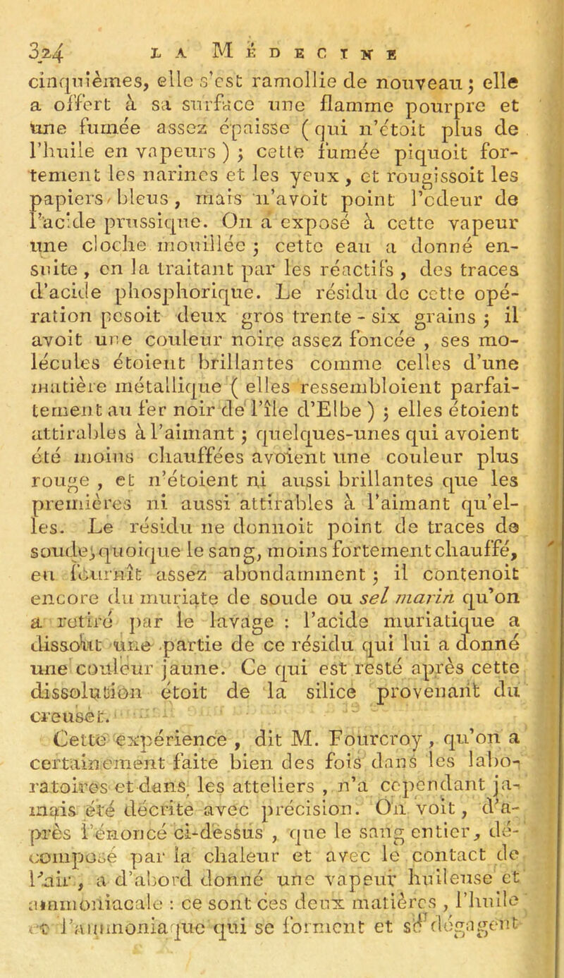 cinquièmes, elle s’cst ramollie de nouveau; elle a offert à sa surface une flamme pourpre et une fumée assez épaisse ( qui n’étoit plus de l’huile en vapeurs ) ; cette fumée piquoit for- tement les narines et les yeux , et rougissoit les papiers bleus, mais ii’avoit point l’odeur de l’acide prussique. On a exposé à cette vapeur une cloche mouillée ; cette eau a donné en- suite , en la traitant par les réactifs , des traces d’acide phosphorique. Le résidu de cette opé- ration pesoit deux gros trente - six grains; il avoit une couleur noire assez foncée , ses mo- lécides étoient brillantes comme celles d’une matière métallique ( elles ressembloient parfai- tement au fer noir de l’île d’Elbe ) ; elles étoient attirables à l’aimant ; quelc|ues-unes c|ui avoient été moins chauffées avoient une coideur plus rouge , et n’étoient ni aussi brillantes cj^ue les premières ni aussi attirables à l’aimant qu’el- les. Le résidu ne donnoit point de traces d© soude;quoique le sang, moins fortement chauffé, en léurnît assez abondamment ; il contenoit encore du muriate de soude ou sel marin cju’on a retiré j)ar le lavage : l’acide muriatique a dissokt mne .partie de ce résidu qui lui a donné une couleur jaune. Ce cjui est resté après cette dissolution étoit de la silice provenant du creuset. Cette expérience , dit M. Fourcroy, qu’on a certainement faite bien des fois dans les labo- ratoires et dans^ les atteliers , n’a cc'pcndant ja-^ inqds été décrite avec précision. On voit, d’a- près l’énoncé ci-d'esSus , que le sang entier, dé- composé par la chaleur et avec le contact de Cuir,, a d’abord donné une vapeur huileuse et ammoniacale ; ce sont ces deux matières , l’huile rt l’ammoniaque qui se forment et s'è flégagent