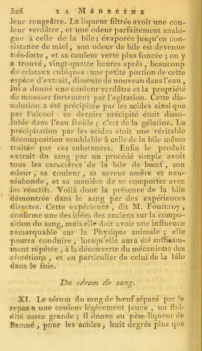 leur rougeâtre. La liqueur filtrée avoit une cou- leur verdâtre , et une odeur parfaitement analo- gue à celle delà bile ; évaporée jusqU’en con- sistance de miel, son odeur de bile est devenue très-forte , et sa couleur verte plus foncée ; on y a trouvé , vingt-quatre heures après , beaucoup de cristaux cubiques : une petite portion de cette espèce d’extrait, dissoute de nouveau dans l’eau , lui a donné une couleur verdâtre et la propriété de mousser fortement par l’agitation. Cette dis- solution a été précipitée par les acides ainsique par l’alcool ; ce dernier précipité étoit disso- luble dans l’eau froide ; c’est de la gélatine. La précipitation par les acides étoit une véritable décomposition semblable à celle de la bile même traitée par ces substances. Enfin le produit extrait du san^ par un procédé simple avoit tous les caractères de la bile de bœuf, son odeur , sa couleur , sa saveur amère et nau- séabonde , et sa manière de se comporter avec les réactifs. Voilà donc la présence de la bile démontrée dans le sang par des expériences directes. Cette expérience , dit M. Fourcroy , confirme une des idées des anciens sur la compo- sition du sang, mais elle doit avoir une influence remarquable sur la Physique animale ; elle pourra conduire , lorsqu’elle aura été suffisam- ment répétée ^ à la découverte du mécanisme des sécrétions , et en particulier de celui de la bile dans le foie, sérum de sang. XI. Le sérum du sang de bœuf séparé parle reposa une couleur légèrement jaune . un flui- dité assez grande; il donne au pèse-liqueur de Baume , pour les acides, huit degrés plus que