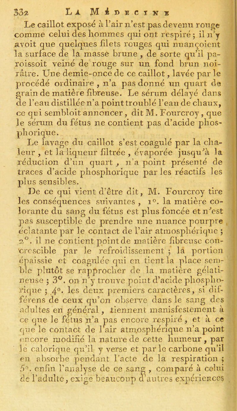 Le caillot exposé à l’air n’est pas devenu rouge comme celui des hommes qui ont respiré 5 il n’y avoit que quelques filets rouges qui nuançoicnt la surface de la massé brune , de sorte qu’il pa- roissoit veiné de rouge sur un fond brun noi- râtre. Une demie-once de ce caillot, lavée par le procédé ordinaire, n’a pas donné un quart de grain de matière fibreuse. Le sérum délayé dans de l’eau distillée n’a point troublé l’eau de chaux, ce qui sembloit annoncer, dit M. Fourcroy, que le sérum du fétus ne contient pas d’acide phos- phorique. Le lavage du caillot s’est coagulé par la cha- ^ leur , et la liqueur filtrée , évaporée jusqula réduction d’un quart , n’a point présenté de traces d’acide phosphorique par les réactifs les plus sensibles. De ce qui vient d’être dit, M. Fourcroy tire 1 les conséquences suivantes , 1®. la matière co- îorante du sang du fétus est plus foncée et n^’est i pas susceptible de prendre une nuance pourpre , éclatante par le contact de l’air atmosphérique ; 2.®. il ne contient point de matière fibreuse con- 'crescible par le refroidissement 5 la portion épaissie et coagulée qui en tient la place sem- ble plutôt se rapprocher de la matière gélati- neuse 3^. on n’y trouve point d’acide phospho- rique 5 4°* deux premiers cai'aclères, si dif- férens de ceux qu’on observe dans le sang des adultes en général, tiennent manisfestement à ce que le fétus n’a pas encore respiré , et à ce que le contact de l’air atm.osphérique n’a point encore modifié la nature de cette humeur, par le calorique qu’il y verse et parle carbone qu’il en absorbe pendant l'acte de la respiration ; 5^. enfin l’analyse de ce sang , comparé à celui de l’adulte, exige beaucoup d’autres expériences ,