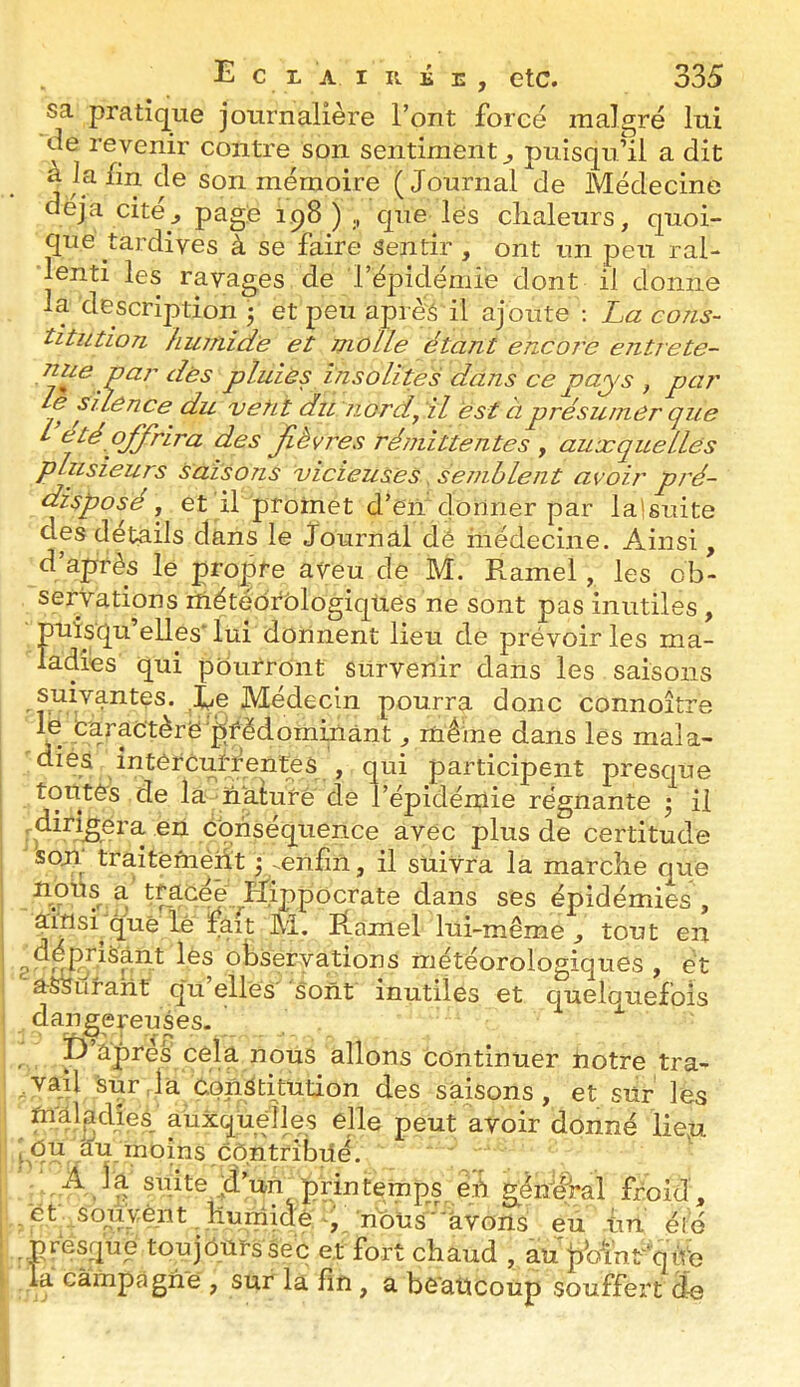 sa pratique journalière Font force malgré lui de revenir contre son sentiment^ puisqu’il a dit ^le son mémoire (Journal de Médecine déjà cité J 198);, que lés chaleurs, quoi- que tardives à se faire Sentir , ont un peu ral- lenti les ravages de répidémie dont il donne la description 3 et peu aprè'â il ajoute ; La cons- titution humide et molle étant encore entrete- Ppluiès insolites dans ce pays , par le suênce du vêtit du nord, il est à présumer que I été ojfrira des Jièvres rémittentes , auxquelles plusieurs faisons vicieuses. semblent avoir pré- disposé, et if proinet d’en donner par lalsuite des détails dans le Journal dë médecine. Ainsi, d’après le propre aveu de M. Ramel, les ob- servations lUétédrblogiqUes ne sont pas inutiles , puisqu’elles*lui donnent lieu de prévoiries ma- ladies qui pourront survenir dans les saisons suivantes. Xe Médecin pourra donc connoître le Caractère'prédominant , mêine dans les mala- diés intérCuiXentps , qui participent presque toutes de la nalure de l’épidéiuie régnante 3 il en Cbriséquence avec plus de certitude son traitëméht 3 --enfin, il suivra la marche que nous a. tracéè Hippocrate dans ses épidémies , airisi que lê lâit M. Ramel lui-même , tout en observations météorologiques , et assurant' q'u elles sont inutiles et quelquefois dangereuses- r P âpres cé^ nous allons continuer notre tra- ,vaU Surda constitution des saisons, et sur les maladies, auxquelles elle peut avoir donné lie,u iRP ,^'^.rnoins contribué. . A la suite d’un printemps^^é géndhal froid, /bt souvent humide-, nous'avons eu hu été .presque toujburssec et fort chaud , aupVïnrqùe la càmpagii'e , sur la fin, a beaucoup souffert de