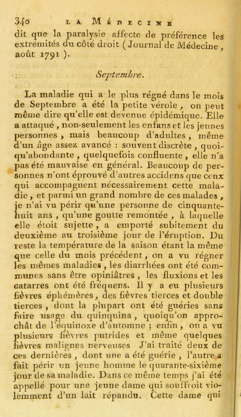 dit que- la paralysie affecte de préférence les extrémités du côté droit ( Journal de Médecine , août 1791 )• Septembre, La maladie qui a le plus régné dans le mois de Septembre a été la petite vérole , on peut même dire qu’elle est devenue épidémique. Elle a attaqué , non-seulement les enfanset les jeunes personnes , mais beaucoup d’adultes , même d’un âge assez avancé : souvent discrète , quoi- qu’abondante , quelquefois confluente, elle n’a pas été mauvaise en général. Beaucoup de per- sonnes n’ont éprouvé d’autres accidens que cenx qui accompagnent nécessairement cette mala- die , et parmi un grand nombre de ces malades , Je n’ai vu périr qu’une personne de cinquante- huit ans , qu’une goutte remontée , à laquelle elle étoit sujette, a emporté subitement du deuxième au troisième jour de l’éruption. Du reste la température de la saison étant la même que celle du mois précédent, on a vu régner les mêmes maladies , les diarrhées ont été com- munes sans être opiniâtres , les fluxions et les catarres ont été fréquens. Il y a eu plusieurs fièvres éphémères, des fièvres tierces et double tierces , dont la plupart ont été guéries sans faire usage du quinquina, quoiqu’on appro- chât de l’équinoxe d’automne 5 enfin , on a vu plusieurs fièvres putrides et même quelques fièvres malignes nerveuses J’ai traité deux de ces dernières , dont une a été guérie , l’autre a fait périr un jeune homme le quarante-sixième jour de sa maladie. Dans ce même temps j’ai été appelle pour une jeune dame qui soulfroit vio- lemment d’un lait répandu. Cette dame qui