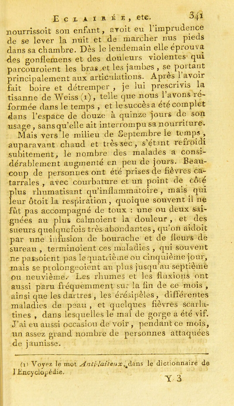 nourrlssolt son enfant, ayoit eu riinprudence de se lever la nuit et de marcher nus pieds dans sa chambre. Dès le lendemain elle éprouva des gonflemens et des douleurs violentes' qui parcouroient les bras ^et les jambes , se portant principalement aux articulations. Apres 1 avoir fait boire et détremper , je lui prescrivis la tlsanne de Weiss (i) , telle que nous 1 avons re- formée dans le temps , et le succès a ete complet dans l’espace de douze à quinze jours de son usage, sans qu’elle ait interrompu sa nourriture. Mais vers le milieu de Septembre le temps , auparavant chaud et tr ès sec , s étant refroidi subitement, le nombre des malades a consi- dérablement augmente en peu de jours. Beau- coup de personnes ont été prises de fièvres ca- tarrales , avec courbature et un point de Coté plus rhumatisant qu’inflammatoire, mais qui leur ütoit la respiration, quoique souvent il ne fût pas accompagné de toux : une ou deux sai- gnées au plus calmolent la douleur, et des sueurs quelquefois très abondantes, qu’on aidoit par une iiiiusion de bourache et de fleurs de sureau , termiiioient ces maladies , qui souvent ne passoient pas le quatrième ou cinquième jour, mais se prolongeoient au plus jusqu’au septième ou neuvième. Les rliumes et les fluxions ont aussi paru fréquemment sur la fin de ce mois , ainsi que les dartres , les érésipèles, différentes maladies de peau , et quelqiTes fièvres scarla- tines , dans lesquelles le mai de gorge a été vif. J’ai eu aussi occasion de voir , pendant ce mois, un assez grand nombre de personnes attaquées de jaunisse. (il Voypz le mot ^nti'laîteuxle dictionnaire de 1 Lncyclo|;édie. ^ ^