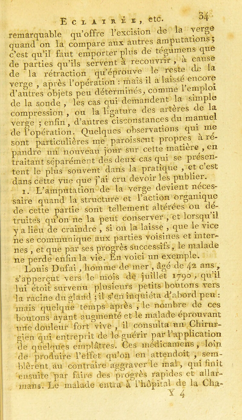remarquable qu’offre l’excision quand on la compare aux autres ampu i > c’est qu’il faut emporter plus de teguraens que de parties qu’ils servent à recouvur , a ^ de la rétraction qu’éprouve le res e verge , après l’opération : mais il a laisse encore d’autres objets peu déterminés^ comme emp de la sonde , les cas qui demandent la simple compression, ou la ligature des aiteres . verge j enfin, d’autres cisconstances du manuel de l’opération. Quelques observations qui^ nm sont particulières me, paroisseiit propres a ré- pandre un nouveau jour sur cette matière , en traitant séparément des deux cas qui se piesen tent le plus souvent dans la pratique , et c est dans cette vue que j’ai cru devoir les publier. 1. L’amputation de la verge devient neces- saire quand la structure et l’action organique de cette partie sont tellement alterees ou c e- truites qu’on ne la peut conserver , et lorsqu il y a lieu de craindre , si on la laisse^, que le vice ne se communique aux parties voisines et inter- nes , et que par ses progrès successifs , le malade ne perde eiiiinla vie. En voici un exemple. Louis Dufai, homme de mer _, âgé de /p ans , s’appercut vers le mois de juillet 1790, qu il lui étoit survenu plusieurs petits boutons vers la racine du gland Ql s’én inquiéta d’abord peu : mais quelque temps après , le nombre de ces boutons ayant augmenté et le malade éprouvant une douleur fort vive , il consulta un Chirur- gien qui entreprit de le guérir par 1 application de quelques emplâtres. Ces médicamens , loin, de produire i’elfet qu’on en attendoit , sem- blèrent au contraire aggraver le mal, qui finit ensuite par fdire des progrès rapides et allar- mans. Le malade entra à l’hôpital de la Cha- T ri