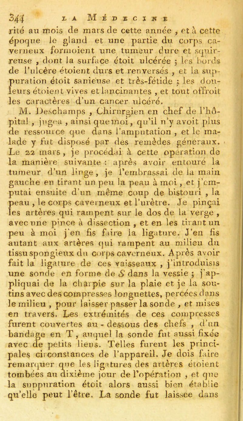 j'ité au mois de mars de cette année , et à cette époque le gland et une partie du C(jrps ca- verneux foriiioient une tumeur dure et sqnir- reuse , dont la surface étoit ulcérée j 1rs bords de rulcère étoient durs et renversés , et la sup- puration étoit saniéuse et très-fétide ; les dou- leurs étoient vives et lancinantes , et tout offroit les caractères d’un cancer ulcéré. M. Deschamps , Chirurgien en chef de l’iiô- pital , jugea , ainsi que moi, qu'il n’y avoit plus de ressource que dans l’amputation , et le ma- lade y fut disposé par des remèdes généraux. ■ Le 22 mars , je procédai à cette operation de la manière suivante : après avoir entouré la tumeur d’un linge , je l’embrassai de la main gauche en tirant un peu la peau à moi , et j’cm- putai ensuite d’un même coup de bistouri , la peau , le corps caverneux et Turètre. Je pinçai les artères qui rampent sur le dos de la verge , avec une pince à dissection , et en les tirant un peu à moi j’en fis faire la ligature. J’en fis autant aux artères qui rampent au milieu du tissu spongieux du corps caverneux. Après avoir fait la ligature de ces vaisseaux , j’introduisis une sonde en forme de S dans la vessie 5 j’ap- pliquai de la charpie sur la plaie et je la sou- tins avec des compresses longuettes, percées dans le milieu , pour laisser passer la sonde , et mises en travers. Les extrémités de ces compresses furent couvertes au - dessous des chefs , d’tin bandage en T, auquel la sonde fut aussi fixée avec de petits liens. Telles furent les princi- pales circonstances de l’appareil. Je dois faire remarquer que les ligatures des artères étoient tombées au dixième jour de l’opération , et que la suppuration étoit alors aussi bien établie qu’elle peut l’être, La sonde fut laissée dans