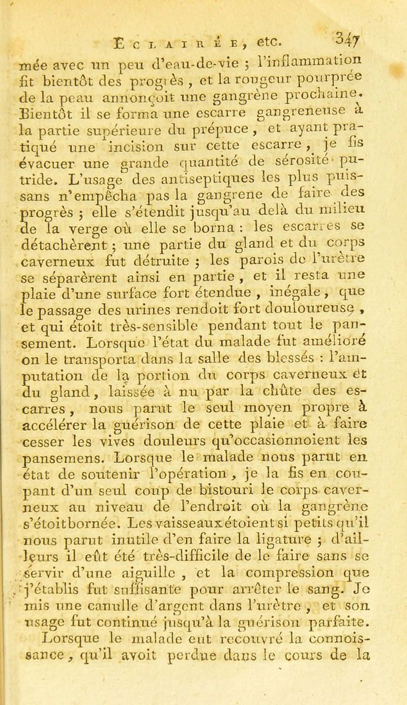 mée avec iin peu d’eau-de-vie 5 rinflammation fit bientôt des progrès , et la roijgeur pourprée de la peau annonçoit une gangrène prochaine^. Bientôt il se forma une escarre gangreneuse a la partie supérieure du prépuce , et ayant pra- tiqué une incision sur cette escarre y je fis évacuer une grande quantité de sérosité - pu- tride. L’usage des antiseptiques les plus puis- sans n’empêcha pas la gangrené de faire des progrès j elle s’étendit jusqu’au delà du milieu de la verge où elle se borna : les escarres se détachèrent ; une partie du gland et du Cvorps caverneux fut détruite 5 les parois de Turetre se séparèrent ainsi en partie , et il resta une plaie d’une surface fort étendue , inégalé, que le passage des urines rendoit fort douloureusq , et qui étoit très-sensible pendant tout le pan- sement. Lorsque l’état du malade fut améliore on le transporta dans la salle des blessés ; l’am- putation de la portion du corps caverneux êt du gland, laissée à nu par la chute des es- carres , nous parut le seul moyen propre à accélérer la guérison de cette plaie et à faire cesser les vives douleurs qu’occasionnoient les pansemens. Lorsque le malade nous parut en. état de soutenir l’opération , je la fis en cou- pant d’un seul coup de bistouri le corps caver- neux au niveau de l’endroit où la gangrène s’étoitbornée. Les vaisseauxétoientsl petits qu’il nous parut inutile d’en faire la ligature j d’ail- leurs il eût été très-difficile de le faire sans se j servir d’une aiguille , et la compression que j j’établis fut snnisante pour arrêter le sang. Je mis une canulle d’argent dans Turètre , et son usage fut continué jusqu’à la guérison parfaite. Lorsque le malade eut recouvré la connois- sance qu’il avoit perdue dans le cours de la