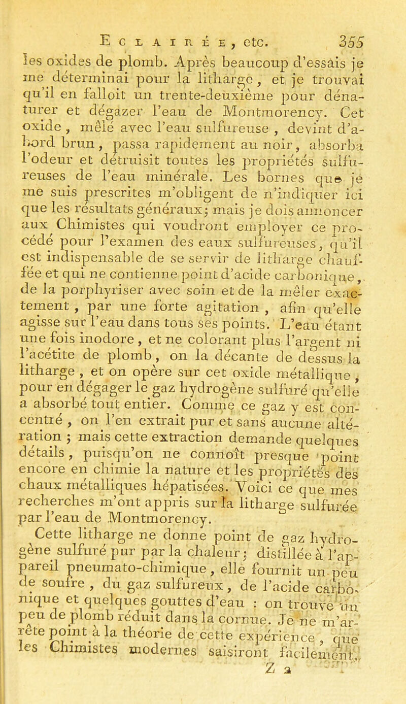 îes oxides de plomb. Après beaucoup d’essais je me déterminai pour la litliar^c , et je trouvai qu’il en falloit un trente-deüxième pour déna- turer et dégazer l’eau de Montmorency. Cet oxide , mêlé avec l’eau sulfureuse , devint d’a- bord brun, passa rapidement au noir, absorba l’odeur et détruisit toutes les propriétés sulfu- reuses de l’eau minérale. Les bornes qu© je me suis prescrites m’obligent de n’indiquer ici que les résultats généraux^ mais je dois annoncer aux Chimistes qui voudront employer ce pro- cédé pour rexamen des eaux suifurêuses, qu’il est indispensable de se servir de litharge chauf- fée et qui ne contienne point d’acide carboniaue de la porphyriser avec soin et de la mêler exac- tement , par une forte agitation , afin qu’elle agisse sur l’eau dans tous ses points. L’eau étant une fois inodore , et ne colorant plus l’argent ni 1 acetite de plomb, on la decante de dessus la litharge , et on opère sur cet oxide métallique y pour en dégager le gaz hydrogène sulfuré qu’elle a absorbé tout entier. Comme ce gaz y est con- centré , on l’en extrait pur et sans aucune alté- ration ; mais cette extraction demande quelques détails, puisqu’on ne connoît presque 'point encore en chimie la nature et les propriétés des chaux métalliques hépatisées.'Voici ce que mes recherches m’ont appris sur la litharge sulfurée par l’eau de Montmorency. ^ Cette litharge ne donne point de gaz hydro- gène sulfuré pur par la chaleur ; distillée à l’ap- pareil pneumato-chimique, elle fournit un pe^u de soufre , du gaz sulfureux, de l’acide carbo- nique et quelques gouttes d’eau : on trouvé'un peu de plomb réduit dans la cornue. Je'ne m’ar- rete point a la théorie de cette expérience qué les Chimistes modernes saisiront facilemmif
