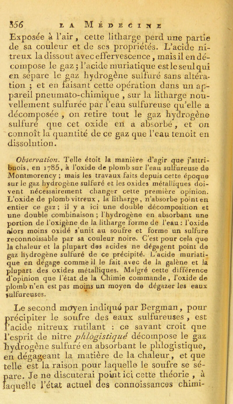 556 I.A MÉDEélNB Exposée à l’air, celte litliarge perd une partie de sa couleur et de scs propriétés. L’acide ni- treux la dissout avec effervescence, mais il en dé- compose le gaz 3 l’acide muriatique est le seul qui en séparé le gaz hydrogène sulfuré sans altéra- tion ; et en faisant cette opération dans un ap- pareil pneumato-chimique , sur la litliarge nou- vellement sulfurée par l’eau sulfureuse qu’elle a décomposée , on retire tout le gaz hydrogène sulfure que cet oxide en a absorbé, et on connoît la quantité de ce gaz que l’eau tenoit en dissolution. Observation^ Telle étoit la manière d’agir que fattri- buois, en lyBS, à l’oxide de plomb sur l’eau sulfureuse de Montmorency ; mais les travaux faits depuis cette époque sur le gaz hydrogène sulfuré et les oxides métalliques doi- vent nécessairement changer cette première opinion. L’oxide de plomb vitreux , la litharge, n’absorbe point en entier ce gaz ; il y a ici une double décomposition et une double combinaison ; l’hydrogène en absorbant une portion de l’oxigène de la litharge forme de l’eau : l’oxide alors moins oxidé s’unit au soufre et forme un sulfure reconnoissable par sa couleur noire. C’est pour cela que la chaleur et la plupart dos acides ne dégagent point de gaz hydrogène sulfuré de ce précipité. L’acide muriati- que en dégage comme il le fait avec de la galène et la plupart des oxides métalliques. Malgré cette différence d’opinion que l’état de la Chimie commande , l’oxide de plomb n’en est pas moins un moyen de dégazer les eaux sulfureuses. Le second mdyen indiqué par Bergman, pour précipiter le soufre des eaux sulfureuses , est l’acide nitreux rutilant : ce savant croit que l’esprit de nitre pfilogistiqué décompose le gaz hydrogène sulfuré en absorbant le phlogistique, en dégageant la matière de la chaleur, et que telle est la raison pour laquelle le soufre se sé- pare. Je ne discuterai point ici cette théorie , à laquelle l’état actuel des connoissances chimi-