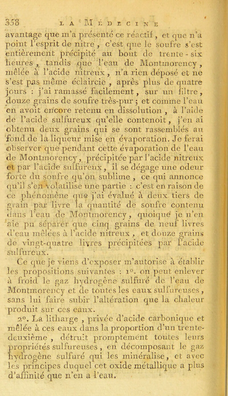 E avantage que m’a présenté ce réactif, et que n’a point l’esprit de nitre , c’est que le soufre s’est entièrement précipité au bout de trente - six heures , tandis que l’eau do Montmorency, mêlée à l’acide nitreux, n’a rien déposé et ne s’est pas même éclaircie , après plus de quatre jours : j’ai ramassé facilement, sur un filtre, douze grains de soufre très-pur 5 et comme l’eau en avoit encore retenu en dissolution , à l’aide de l’acide sulfureux qu’elle contenoit, j’en ai obtenu deux grains qui se sont rassemblés au fond de la liqueur mise en évaporation. Je ferai ©bserver que pendant cette évaporation de l’eau de Montmorency, précipitée par l’acide nitreux et par l’acide sulfureux, il se dégage une odeur forte du soufre qu’on sublime , ce qui annonce qu’il s’en volatilise une partie ; c’est en raison de ce phénomène que j’ai évalué à deux tiers de grain par livre la quantité de soufre contenu dans l’eau de Montmorency, quoique je n’en aie pu séparer que cinq grains de neuf livres d’eau mêlées à l’acide nitreux,, et douze grains de vingt-quatre livres précipitées par l’acide sulfureux. Ce que je viens d’exposer m’autorise à établir les propositions suivantes ; i°. on peut enlever à froid le gaz hydrogène sulfuré de l’eau de Montmorency et de toutes les eaux sulfureuses , sans lui faire sid^ir l’altération que la chaleur produit sur ces eaux. 30. La litharge , privée d’acide carbonique et mêlée à ces eaux dans la proportion d’un trente- deuxième , détruit promptement toutes leurs propriétés sulfureuses , en décomposant le gaz hydrogène sulfuré qui les minéralisé, et avec les principes duquel cet oxide métallique a plus d’affinité que n’en a l’eau.