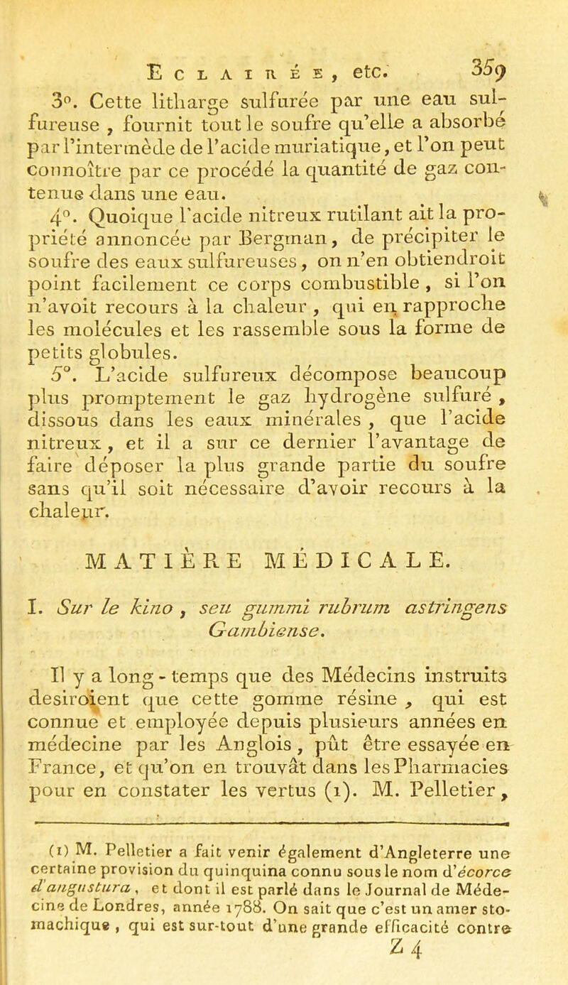 3”. Cette litliarge sulfiirée par une eau sul- fureuse , fournit tout le soufre qu’elle a absorbe par rintennède de l’acide muriatique, et l’on peut counoitre par ce procédé la quantité de gaz con- tenue dans une eau. 4”. Quoique l’acide nitreux rutilant ait la pro- priété annoncée par Bergman, de précipiter le soufre des eaux sulfureuses, on n’en obtiendroit point facilement ce corps combustible , si l’on n’avoit recours à la chaleur , qui en rapproche les molécules et les rassemble sous la forme de petits globules. 5°. L’acide sulfureux décompose beaucoup plus promptement le gaz hydrogène sulfuré , dissous dans les eaux minérales , que l’acide nitreux , et il a sur ce dernier l’avantage de faire déposer la plus grande partie du soufre sans qu’il soit nécessaire d’avoir recours à la chalenr. MATIÈPvE MÉDICALE. I. Su}' le kino , seu guinmi ruhrum astringens Gambiense. Il y a long - temps que des Médecins instruits desiroient que cette gomme résine qui est connue et employée depuis plusieurs années en médecine par les Anglois, pût être essayée en France, et qu’on en trouvât dans les Pharmacies pour en constater les vertus (i). M. Pelletier, (i) M. Pelletier a fait venir également d’Angleterre une certaine provision du quinquina connu sous le nom d’ecorce fl angiistura , et dont il est parlé dans le Journal de Méde- cine de Londres, année 1788. On sait que c’est un amer sto- machique , qui est sur-tout d’une grande efficacité contro Z 4