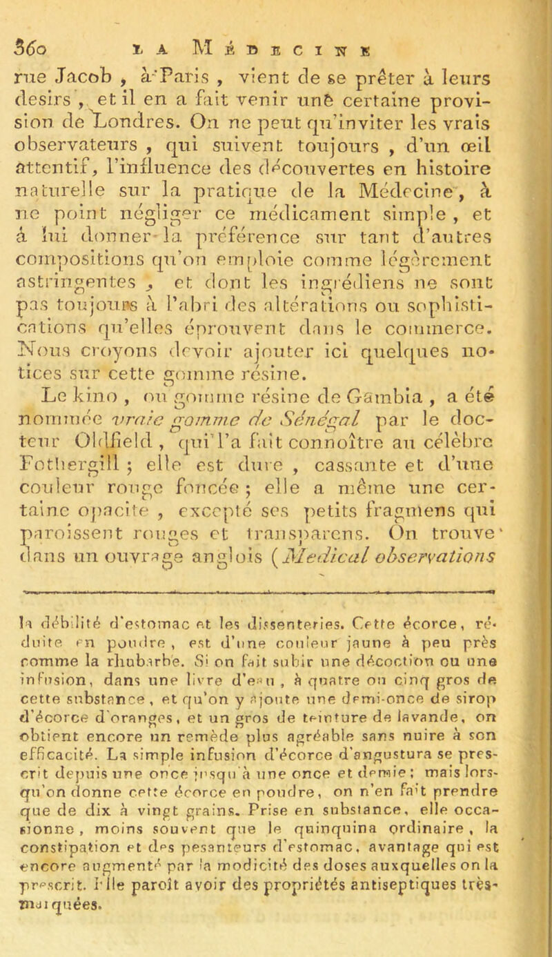 nie Jacob , à-Paris , vient de ge prêter à leurs désirs , et il en a fait venir tinô certaine provi- sion de Londres. On ne peut fpi’inviter les vrais observateurs , qui suivent toujours , d’un œil attentif, l’influence des d^^couvertes en histoire naturelle sur la pratique de la Médecine-, à ne point négliger ce médicament simple , et à lui donner-la préférence sur tant d’antres compositions qu’on emploie comme légèrement astringentes ^ et dont les ingrédiens ne sont pas toiijouos à l’abri des altérations ou sophisti- cations qu’elles éprouvent dans le commerce. Nous croyons devoir ajouter ici quelques no- tices sur cette gomme résine. Lekino, ou gojnrne résine de Garabla , a été r\ommÔG vraie gomme de Séfiégal par le doc- teur Oldheld , qui’l’a fait connoitre au célèbre Fotliergill ; elle est dure , cassante et d’une couleur roimo foncée ; elle a même une cer- tainc o])ncite , excepte ses petits tragmens qui paroissent ronges et transiparcns. On trouve* dans un ouvrage anglois (^Medical observations tiëbilité d‘e<;tOînac fit les Jissenteries. Cette écorce, ré- duite en poudre , est d’une coiiieur jaune à peu près comme la rliub:irbe. Si on f/iit subir une décoction ou une in Fusion, dans une livre d’e«u , è quatre on cinq gros de cette substance , et qu’on y ajoute une demi-once de sirop d’écorce d'oranges, et un gros de teinture de lavande, on obtient encore un remède plus agréable sans nuire à son efficacité. La simple infusion d’écorce d’angustura se pres- crit depuis une once jusqu'à une once et deraie ; mais lors- qu’on donne cette écorce en poudre, on n’en faU prendre que de dix à vingt grains. Prise en substance, elle occa- sionne , moins souvent que le quinquina ordinaire, la constipation et des pesanteurs d’estomac, avantage qui est encore augmenté par 'a modicité des doses auxquelles on la prescrit, file paroît avoir des propriétés antiseptiques très- in<ii quées.