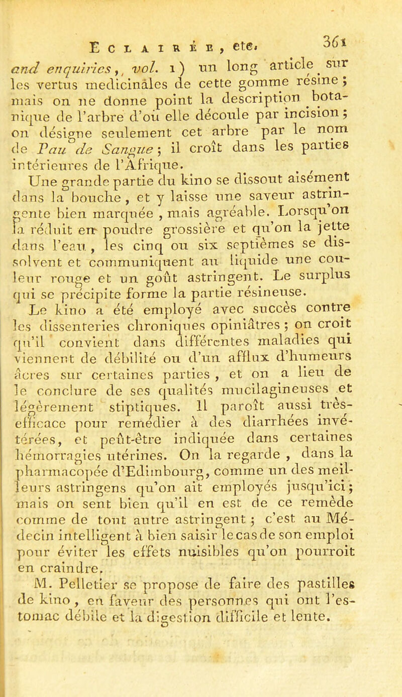 and enquirïcs,, vol. i ) un long article ^ sur les vertus raecUcinàlcs de cette gomme résiné ; uiais on ne donne point la descriptipn bota- nicpie de l’arbre d’ou elle découle par incision ; on désigne seulement cet arbre par le nom de Vau de Sangsue ; il croît dans les parties intérieures de l’Afrique. Une grande partie du kino se dissout aisément dans la bouche , et y laisse une saveur astrin- gente bien marquée , mais agréable. Lorsqu on îa réduit en- poudre grossière et qu’on la jette dans l’eau., les cinq on six septièmes se dis- solvent et Cvommuniquent an li(|uide une cou- leur ronge et un goût astringent. Le surplus qui se précipite forme la partie resineuse. Le kino a été employé avec succès contre les dissenteries chroniques opiniâtres ; on croit qu’il convient dans différentes maladies qui viennent de débilité on d’un afflux d’humeurs âcres sur certaines parties , et on a lien de le conclure de ses qualités mucilagineuses et légèrement stiptiques. Il paroît aussi tres- efficace pm.ir remedier à des diarrhées invé- térées, et peut-être indiquée dans certaines hémorragies utérines. On la regarde , dans la pharmacopée d’Edimbourg, comme un des meil- leurs astringens qu’on ait employés jusqu’ici; mais on sent bien qu’il en est de ce remède comme de tout autre astringent ; c’est au Mé- ' decin intelligent à bien saisir le cas de son emploi i pour éviter les effets nuisibles qu’on pourroit en craindre. j\L Pelletier se propose de faire des pastilles de kino , en favei^r des personnes qui ont l’es- tomac débile et la dle;estion difficile et lente. O