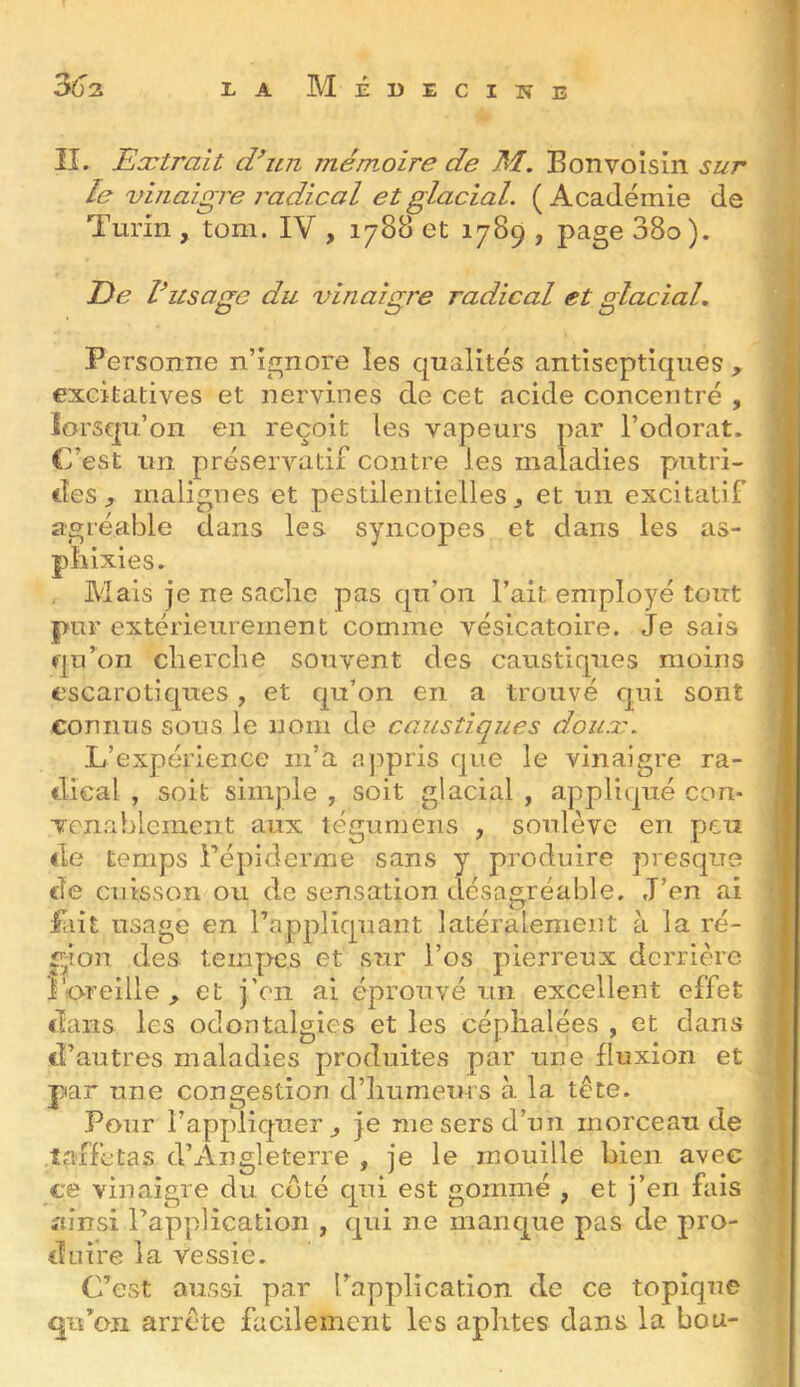 3ô' II. Eætrait crun mémoire de M. B on voisin sur le vinaigre radical et glacial. (Académie de Turin , tom. IV , 1788 et 1789 , page 38o ). T)e rusage du vinaigre radical et glacial. Personne n’ignore les qualités antiseptiques , excitatives et nervines de cet acide concentré , lorsqu’on en reçoit les vapeurs par l’odorat. C’est un préservatif contre les maladies putri- des^ malignes et pestilentielles^ et un escitatif agréable dans les syncopes et dans les as- pliixies. Mais je ne sache pas qu’on Fait employé tout pur extérieurement comme vésicatoire. Je sais qu’on cherche souvent des caustiques moins escarotiques, et qu’on en a trouvé qui sont connus sons le nom de caustiques doua:. L’expérience m’a appris que le vinaigre ra- dical , soit simple , soit glacial , appliqué con- venablement aux légumeiis , soulève en peu de temps Fépiderme sans y produire presque de cuisson ou de sensation désagréable. J’en ai fait usage en l’appliquant latéralement à la ré- gion des tempes et sur l’os pierreux derrière roreille ^ et j’en ai éprouvé un excellent effet dans les odontalgics et les céphalées , et dans d’autres maladies produites par une fluxion et par une congestion d’humeurs à la tète. Pour l’appliquer^ je me sers d’un morceau de .taffetas d’xlngleterre , je le mouille bien avec ce vinaiaie du coté qui est gommé , et j’en fais ' • • T> ” T • ^ ^ 1 amsi 1 application , qui ne manque pas de pro- duire la vessie. C’est aussi par l’application de ce topique qu’on arrête facilement les aphtes dans la bou-