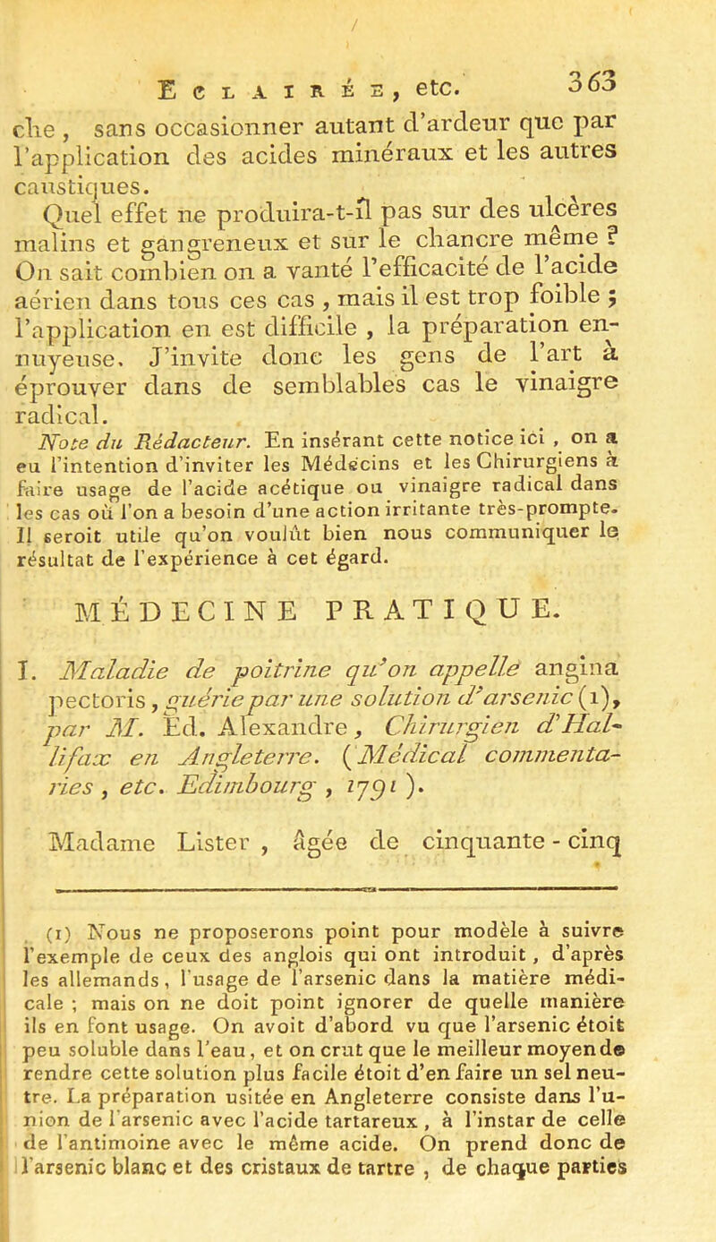 elle , sans occasionner autant d’ardeur que par l’application des acides minéraux et les autres caustiques. Quel effet ne produira-t-d pas sur des ulcères malins et gangreneux et sur le chancre menie ? On sait combien on a vanté l’efficacite de 1 acide aérien dans tous ces cas , mais il est trop foible ÿ l’application en est difficile , la préparation en- nuyeuse, J’invite donc les gens de l’art a éprouver dans de semblables cas le vinaigre radical. Note du Rédacteur. En insérant cette notice ici , on a eu l’intention d’inviter les Médecins et les Chirurgiens a fciire usage de l’acide acétique ou vinaigre radical dans les cas où l’on a besoin d’une action irritante tres-prompte. 11 seroit utile qu’on voulût bien nous communiquer I0 résultat de l’expérience à cet égard. MÉDECINE PRATIQUE. j I. Maladie de poitrine qidon appelle angina jiectoris, gitériepar une solution d^arsenic ( 1), par AI. Éd. Alexandre, Chirurgien d'Hal^ U fax en Angleterre. {^Médical cominenta- ries , etc. Edimbourg , ). Madame Lister , âgée de cinquante - cinq (i) Nous ne proposerons point pour modèle à suivre l’exemple de ceux des anglois qui ont introduit, d’après les allemands, l’usage de l’arsenic dans la matière médi- cale ; mais on ne doit point ignorer de quelle manière ils en font usage. On avoit d’abord vu que l’arsenic étoit peu soluble dans l’eau, et on crut que le meilleur moyend© rendre cette solution plus facile étoit d’en faire un sel neu- tre. La préparation usitée en Angleterre consiste dans l’u- nion de l’arsenic avec l’acide tartareux , à l’instar de celle de l’antimoine avec le même acide. On prend donc de l’arsenic blanc et des cristaux de tartre , de chaque parties