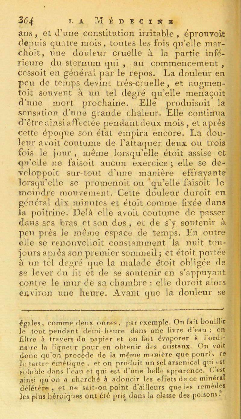 ans, et d’une constitution irritable , épronvoit depuis quatre mois , toutes les fois qu’eJle mar- choit, une douleur cruelle à la partie infé- rieure du sternum qui , au commencement , cessoit en général par le repos. La douleur en peu de temps devint très-cruelle, et augmen- toit souvent à un tel degré qu’elle raenaçoit d’une mort prochaine. Elle produisoit la sensation d’une grande chaleur. Elle continua d’être ainsi affectée pendant deux mois, et après cette époque son état empira encore. La dou- leur avoit coutume de l’attaquer deux ou trois fois le iour , même lorsqu’elle étoit assise et qu’elle ne faisoit aucun exercice ; elle se de- veloppoit sur-tout d’une manière effrayante lorsqu’elle se promenoit ou 'qu’elle fiisoit le moindre mouvement. Cette douleur duroit en général dix minutes et étoit comme fixée dans la poitrine. Delà elle avoit coutume de passer dans scs bras et son dos , et de s’y soutenir à peu près le même espace de temps. En outre elle se renouvelioit constamment la nuit tou- jours après son premier sommeil ; et étoit portés à un tel degré que la malade étoit obligée de se lever du lit et de se soutenir en s’appuyant contre le mur de sa chambre ; elle duroit alors environ une heure. Avant que la douleur se égales, comme deux onres , par exemple. On fait bouillir le tout pendant demi-haure dans une livre d’eau ; on filtre à travers du papier et on fait évaporer à I ordi- naire la liqueur pour en obtenir des cristaux. On voit donc qu'oa procède de la même manière que pouri\ re le tartre émétique , et on produit un sel arsenicfd qui eSt soluble dans l’eau et qui est d’une belle apparence. G est ainsi qu’on a cherché à adoucir les effets de ce minéral délétère , et ne s<iit*on point d’ailleurs que les remèdes les plus héroïques ont été pris dans la classe des poisons ;