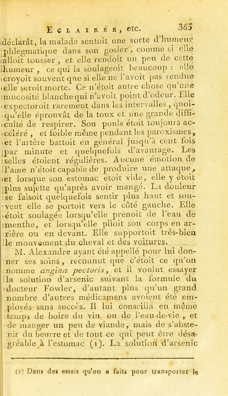 déclarât, la malade sentoit une sorte d hurrjenr ■ phle£TraatLC|ue dans son gosier^ comme si elle mlloit tousser , et elle rendoit un peu de cette llmmeiir , ce cjui la soulageoit beaucoup : elle (croyoit souvent que si elle ne l’avoit pas rendue (elle seroit morte. Ce n’étoit auti’e chose C|u une miucosité blanche qui n’avoit point d odeur. Elle :expectoroit rarement dans les intervalles , quoi* qu’elle éprouvât de la toux et une grande diffi- (Culté de respirer. Son pouls étoit toujours ac- (céléré , et foible même pendant les paroxismes , let i’artere battoit en général jusqu’à cent lois ]par minute et quelquefois d’avaiitage. Les : selles étoient régulières, iiucune émotion de IJ’ame n’étoit capable de produire une attaque^ <et lorsque son estomac étoit vide^ elle y etoit jplus sujette qu’après avoir mange. La douleur :se faisoit quelquefois sentir plus haut et sou- ’vent elle se portoit vers le côté gauche. Elle (étoit soulagée lorsqu’elle prenoit de l’eau de ]menthe, et lorsqu’elle plioit son corps en ar- rière ou en devant. Elle supportoit très-bien lie mouvement du cheval et des voitures. M. Alexandre ayant été appellé pour lui don- mer ses soins, reconnut que c’étolt ce qu’on 1 nomme angina pectoris ^ et il voulut essayer lia solution d’arsenic suivant la formule du (docteur Fowler, d’autant plus qu’un grand nombre d’autres médicainens avoient été em- ployés sans succès. Il lui conseilla en même temps de boire du vin ou de l’eau-de-vie , et I de manger un peu de viande, mais de s’abste- i nir du beurre et de tout ce qui peut être désa- ; gréable à festomac (i). La solution d’arsenic (0 Dans des essais qu’on a faits pour transporter le