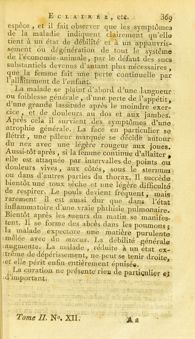 espèce, et il fait observer que les symptômes de la maladie indiquent clairement qu’ellô tient à un état de débilité et à un appauvris- sement ou dégénération de tout le système de l’économie-animale, par le défaut des sucs substantiels devenus d’autant plus nécessaires que la femme fait une perte continuelle par l’allaitement de l’enfant» La malade se plaint d abord d^uné lan^'ueur ou foiblesse générale , d’une perte de l’appétit^ d une grande lassitude après le moindre exer- cice , et de douleurs au dos et aux jambes. Après cela il survient des symptômes d’une atrophie générale. La face en particulier se iletrit, une pâleur marquée se décidé autour du nez^ avec une légère rougeur aux joues.’ Aussi-tôt après , si la femme continue d’allaiter ^ elle est attaquée par intervalles de points ou douleurs vives, aux côtés, sous le sternum ou dans d’autres parties du thorax. Il succède bientôt une toux sèche et une légère difficulté de respirer. Le pouls devient fréquent, mais rarement il est aussi dur que dans l’état inflammatoire d’une vraie phthisie pulmonaire. Bientôt après les sueurs du matin se manifes- tent. Il se forme des abcès dans les poumons • la ^malade expectore une matière purulente 1 mêlée avec du mucus. La débilité générale .augmente. La malade , réduite a un état ex-- trême de dépérissement, ne peut se tenir droite et elle périt enfin entièrement épuisée. ^ La curation ne présente^rien de partÎQuUer et d important. à. Tome IL XII.'