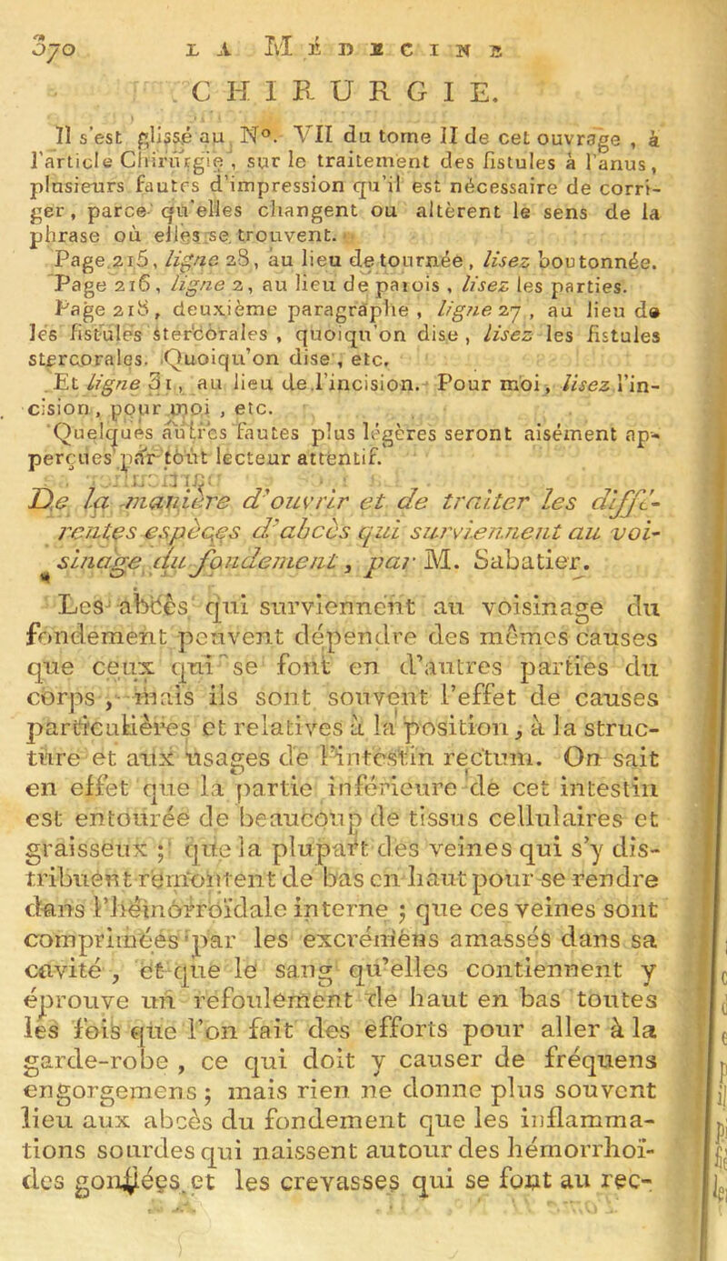 OI OÿO X A M B 1) I C I W S C H I E- U R G I E, !1 s’esL f;li55.é au N°. VII du tome II de cet ouvrage , à l’article CliiriVrgie , sur le traitement des fistules à l’anus, plusieurs fautes d’impression qu’il est nécessaire de corri- ger, parce- qu'elles changent ou altèrent le sens de la phrase où ellesrse. trouvent. Page.2i5, à0/io zS, au lieu détournée , lisez boutonnée. Page 216, ligne 2, au lieu de paiois , lisez les parties. Page2ib, deuxième paragraplie , ligne zj , au lieu d» lés fistules iterdôrales , quoiqu’on dise, lisez les fistules stercorales. .Quoiqu’on dise , etc, .Et ligne 3i, au lieu de .l’incision. Pour moi, lisezVin- cision , pour .tupi , etc. ■Quelques a'u 1res fautes plus légères seront aisément ap- tralter les dijjt- u'vîeTi.neut au voi- ^sina'.ge cmJondenLeiit, par^. Sabatier. perçues par tout lecteur attentif. D,e ■ - . . . -J J ^ ),e Ip ^manière d'ouvrir et de rcutçs espèces dr abcès cpui SL Les^ abtiès qui surviennent au voisinage du fondement peuvent dépendre des mômes causes que ceux qui ^ se font en d’autres parties du corps , mais iis sont souvent l’effet de causes parCfCLitiêi^s et relatives à la position, à la struc- ture et aux usages de l’inté.stin rectum. On sait en effet que la partie inférieure de cet intestin est entourée de beaucoup de tissus cellulaires et graisseux p qite la plupa'ft dés veines qui s’y dis- tribuent r'ern'oipent de bas en haut pour se rendre d-fliTs i’héinôirbïdale interne ) que ces veines sont comprimées'par les excrénièns amassés dans sa cavité , ét que le sang qu’elles contiennent y éprouve un refoulement xle haut en bas toutes les foiis qtie l’on fait des efforts pour aller à la garde-robe , ce qui doit y causer de fréquens engorgemens; mais rien ne donne plus souvent lieu aux abcès du fondement que les inflamma- tions sourdes qui naissent autour des hémorrhoi- des gonÿéçs.et les crevasses qui se fotit au rec-