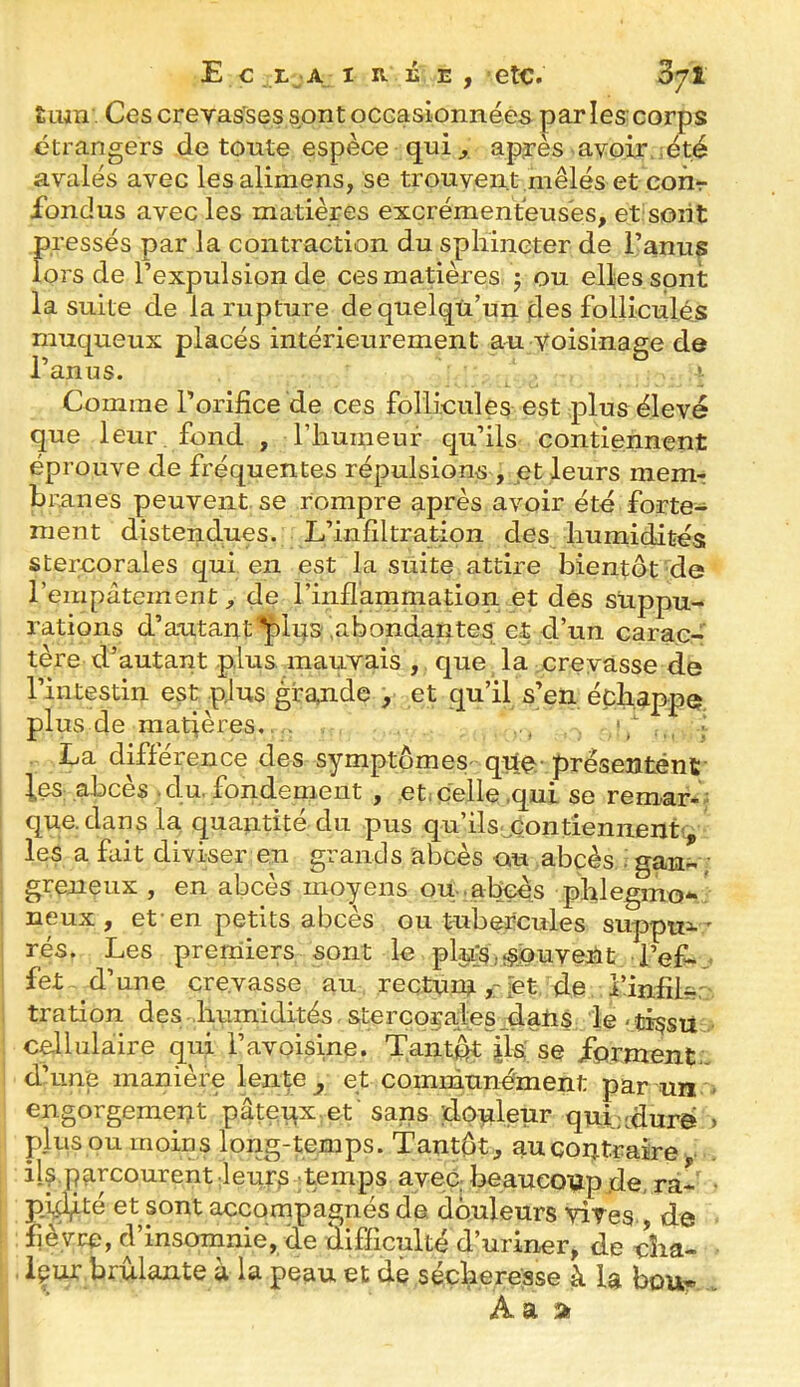 E C LjA t TL. Û TL , etc. £iun . Ces crevasses sont oCGasionnéês parles corps étrangers de toute espèce qui ^ après avoir ^été avalés avec lesalimens, se trouvent mêlés et con-r fondus avec les matières excrémentéuses, et sont pressés par la contraction du spliineter de l’anus lors de l’expulsion de ces matières 5 ou elles sont la suite de la rupture de quelqu’un fies folliculés muqueux placés intérieurement au voisinage de l’anus. Comme l’orifice de ces follicules est plus élevé que leur fond , l’humeur qu’ils contiennent éprouve de fréquentes répulsions , et leurs memr bmiies peuvent se rompre après avoir été forte- ment distendues. L’infiltration des humidités stercorales qui en est la suite attire bientôt de l’empâtement^ de rinflammation et des suppu- rations d’autant'^iqs .abondantes et d’un carac- tère d’autant plus mauvais , que la crevasse de l’intestin est plus grande , et qu’il s’en échappe plus de matières.. . , : La différence des symptômes- que- preseutént- leS; abcès . du. fondement , et^ celle .qui se remar- : que. dan s la quantité du pus qu’ils-^Gontieniienti, les a fait diviser en grands abcès ou abcès . gan- ; greneux , en abcès moyens ou .abcès phlegmo** neux , et-en petits abcès ou tubercules suppux ' rés. Les premiers sont le pltfslî^puveUt l’ef-.. fet d’ une crevasse au reçturaîet de i’iniîL, tration des humidités stercorales datis le-ti^su cellulaire qui l’avoisine. Tantôt jls se forment., d’une manière lenfe^ et communément par un - engorgemeut pâtçr^xnf sans dôtileur quiaduré > plus ou moins long-temps. Tantôt^ auqorj.traire • il^ parcourentieurs temps avec beauco-apde, ra- • p,i^té et sont accompagnés de douleurs vives., de fièvre, d’insomnie, de difficulté d’uriner, de cîia- içur brûlante à la peau et de sécheresse à la bou- , Aa a