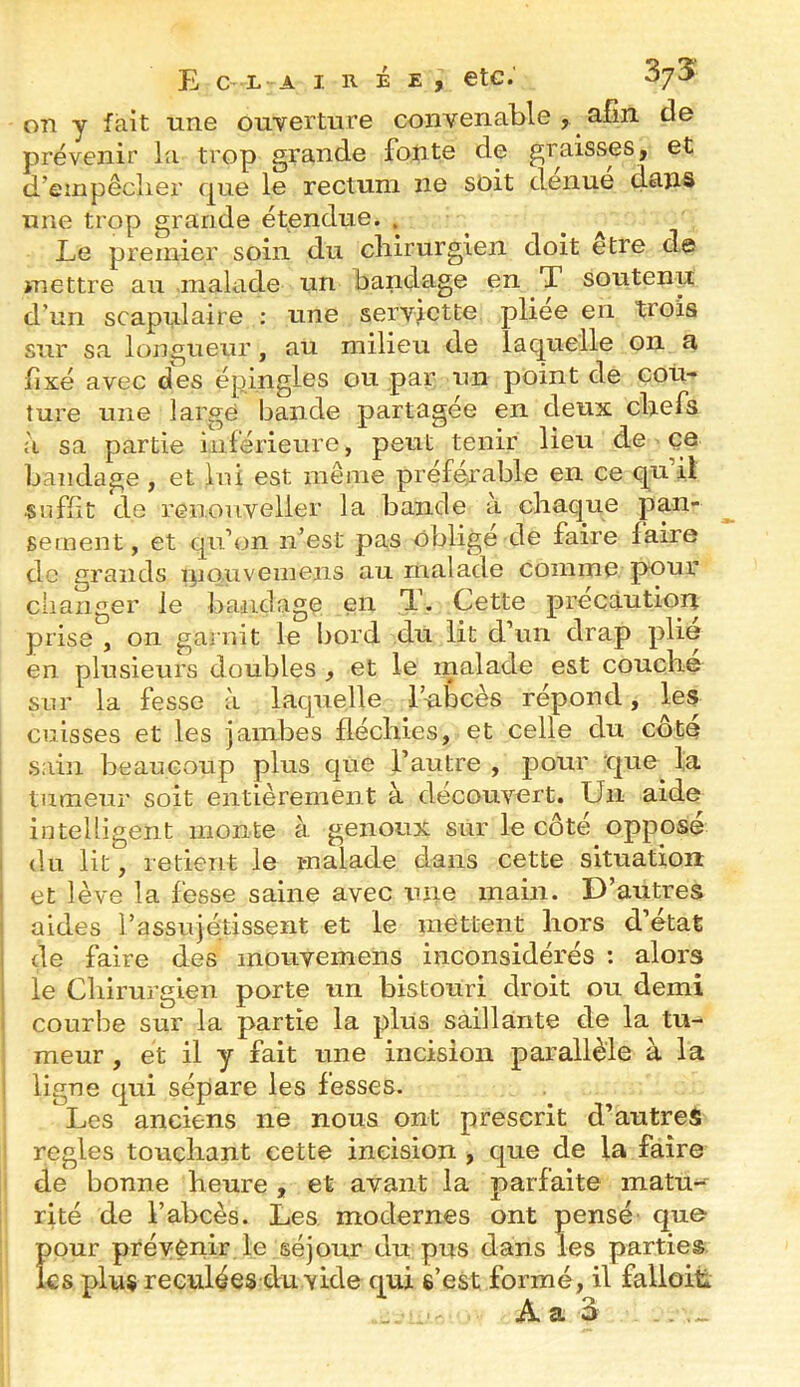 on y fait une ouverture convenable , afin, de prévenir la trop grande fonte de graisses, et d’empêclier que le rectum ne soit clenue dans une trop grande étendue. , ^ Le premier soin du chirurgien doit etre de mettre au malade un bandage en T soutenu d’un scapulaire : une servjctte pliee en trois sur sa longueur, au milieu de laquelle on a fixé avec des épingles ou par un point de cou- ture une largé bande partagée en deux chefs à sa partie inférieure, peut tenir lieu de ce bandage , et lui est même préférable en ce qu il «nfht de reiiouveller la bande à chaque pan- sement, et qu’on n’est pas obligé de faire faire de grands malade comme pour changer le bandage en T. Cette précaution prise , on garnit le bord du lit d’un drap plie en plusieurs doubles , et le malade est couche sur la fesse à lacpielle Tubcès répond, les cuisses et les jambes fléchies, et celle du côte sain beaucoup plus que l’autre , pour 'C]ue la tumeur soit entièrement à découvert. Un aide intelligent monte à genoux sur le côté opposé du lit, retient le malade dans cette situation et lève la fesse saine avec une main. D’autres aides i’assujétissçnt et le mettent hors d’état de faire des inouvemens inconsidérés : alors le Chirurgien porte un bistouri droit ou demi courbe sur la partie la plus saillante de la tu- meur , et il y fait une incision parallèle à la ligne qui sépare les fesses. Les anciens ne nous ont prescrit d’autres réglés touchant cette incision , que de la faire de bonne heure , et avant la parfaite matu- rité de l’abcès. Les modernes ont pensé que- pour prévenir le séjour du pus dans les parties les plus reculées du vide qui s’est formé, il falloit.