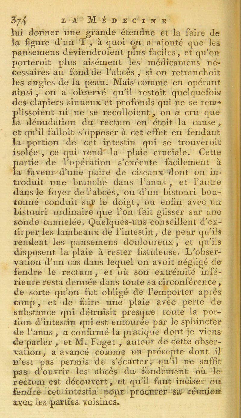 lui donner une grande étendue et la faire de la figure d’un T , à €|uoi on a ajouté que les pansemens deviendroient plus faciles, et qu’on porteroit plus aisément les médicamens né- cessaires au fond de l’abcès , si on retranchoit les angles de la peau. Mais comme en opérant ainsi , on a ob^eryé qu’il restoit quelquefois des clapiers sinueux et profonds qui ne se rem-» plissoient ni ne se recolloient ^ on a cru que la dénudation du rectum en étoit la cause, et qu’il falloit s’opposer à cet effet en fendant la portion de cet intestin qui se trouver oit isolée , ce qui rend' la plaie cruciale. Cette partie de l’opération s’exécute facilement à la faveur d’une paire de ciseaux dont on in- troduit une branche dans l’anus , et l’autre dans le foyer de l’abcès, ou d’un bistouri bou- tonné conduit snt le doigt, ou enfin avec un bistouri ordinaire que l’on fait glisser sur une sonde cannelée. Quelques-uns conseillent d’ex- tirper les lambeaux de l’intestin, de peur qu’ils rendent les pansemens douloureux , et qu’ils disposent la plaie à rester fistuleuse. L^obser- vation d’un cas dans lequel on avoit négligé de fendre le rectum, et où son extrémité infé- rieure resta denuée dans toute sa circonférence, de sorte qu’on fut obligé de l’emporter après coup, et de faire une plaie avec perte de substance qui détruisit prescjue toute la por- tion d’intestin €|ui est entouree par le sphincter de l’anus , a confirmé la pratique dont je viens de parler , et M.. Faget , auteur de cette obser- vation, a avancé comme un précepte dont ij n’est pas permis de s’écarter,- qu’il nC' suffit pas d’ouvrir les abcès du« fonclement où le Eectiîm est découvert, et qu’il faut inciser ou fendre cet intestin pour proettrer Sa rétinio» les parties voisines;..