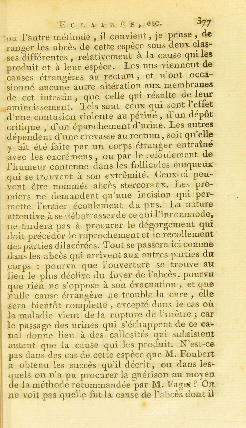 E CLAIR. '^77 i)Li l’autre métliode , il convient, je pense , de ranger les abcès de cette espèce sous deux clas- ses différentes , relativement à la cause qui les produit et à leur espèce. Les uns viennent de causes étrangères au rectum , et ii ont occa- sionné aucune autre alteration aux membranes de cet intestin, que celle qui resuite de^leur amincissement. Tels sent ceux qui sont 1 clfct d’une contusion violente au perine , d un depot critique , d’un épancliement d’urine. Les autres dépendent d’une crevasse au rectum, soit qii elle y ait été faite par un corps étranger entraîne avec les excrémens , ou par le refoulement de l’humeur contenue dans les follicules muqueux qui se trouvent à son extrémité. Ceux-ci peu- vent être nommés abcès stercoraux. Les pre- miers ne demandent qu’une incision qui per- mette l’entier écoulement du pus. La nature a.ttentive .à se vlébarrasserde ce qui 1 incommode, ne tardera pas à procurer le dégorgement qui doit précéder le raprochement et le recollement des parties dilacérées. Tout se passera ici comme xlans les abcès qui arrivent aux autres parties du corps : pourvu que l’ouverture se trouve au lieu le plus déclive du foyer del’abces, pourvu que rien ne s’oppose à son évacuation , et que nulle cause étrangère ne trouble la cure , elle sera bientôt complette , excepté dans le cas où la maladie vient de la rupture de l’nrètre j car le passage des urines qui s’échappent de ce ca- : nal donne lieu à des callosités qni subsistent autant que la cause qui les produit. N’est-ce pas dans des cas de cette espèce que M. Foubert a obtenu les succès qu’il décrit, ou dans les- quels on n’a pu procurer la guérison au moyen de la méthode recommandée par M. Fag^ ? On ne voit pas quelle fut la cause de l’abcès dont il