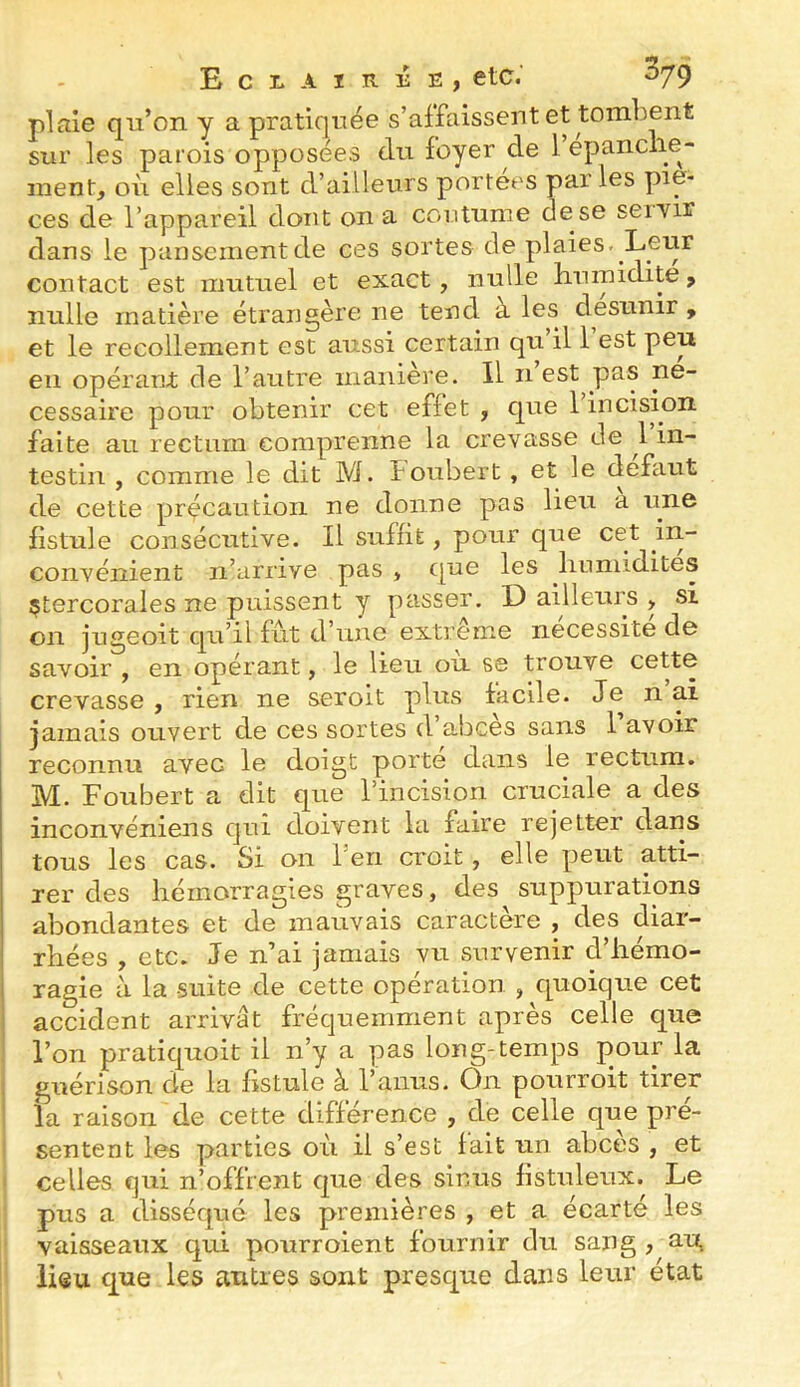 plaie qu’on y a pratiquée s’affaissent et tombent sur les parois opposées du foyer de 1 epanclie^ ment, où elles sont d’ailleurs portées parles piè- ces de l’appareil dont on a coutume dese seiYir dans le pansement de ces sortes de plaies. Leiir contact est mutuel et exact, nulle humidité, nulle matière étrangère ne tend à les desunir , et le recollement est aussi certain qu il 1 est peu eu opérant de l’autre manière. Il n est pas ne- cessaire pour obtenir cet effet , que l’incision faite au rectum comprenne la crevasse de 1 in- testin , comme le dit M. f oubert, et le defaut de cette précaution ne donne pas lieu a une fistule consécutive. Il suffit, pour que cet in- convénient n’arrive pas , cjn® humidités çtercorales ne puissent y passer. D ailleurs , si on jugeoit qu’il fut d’une extrême nécessité de savoir , en opérant, le lieu ou se trouve cette crevasse , rien ne seroit plus facile. Je n ai jamais ouvert de ces sortes d abcès sans 1 avoir reconnu avec le doigt porte dans le rectum. M. Foubert a dit que l’incision cruciale a des inconvéniens qui doivent la faire rejetter dans tous les cas. Si on l’en croit, elle peut atti- rer des hémorragies graves, des suppurations abondantes et de mauvais caractère , des diar- rhées , etc. Je n’ai jamais vu survenir d’hémo- i ragie à la suite de cette opération , quoique cet accident arrivât fréquemment après celle que l’on pratiquoit il n’y a pas Ion g-temps pour la , guérison de la fistule à l’anus. Ôn pourvoit tirer la raison de cette différence , de celle que pré- sentent les parties où il s’est fait un abcès , et celles qui n’offrent que des sinus fistuleux. Le pus a disséqué les premières , et a écarté les vaisseaux qui pourroient fournir du sang , au, lieu que les autres sont presque dans leur état