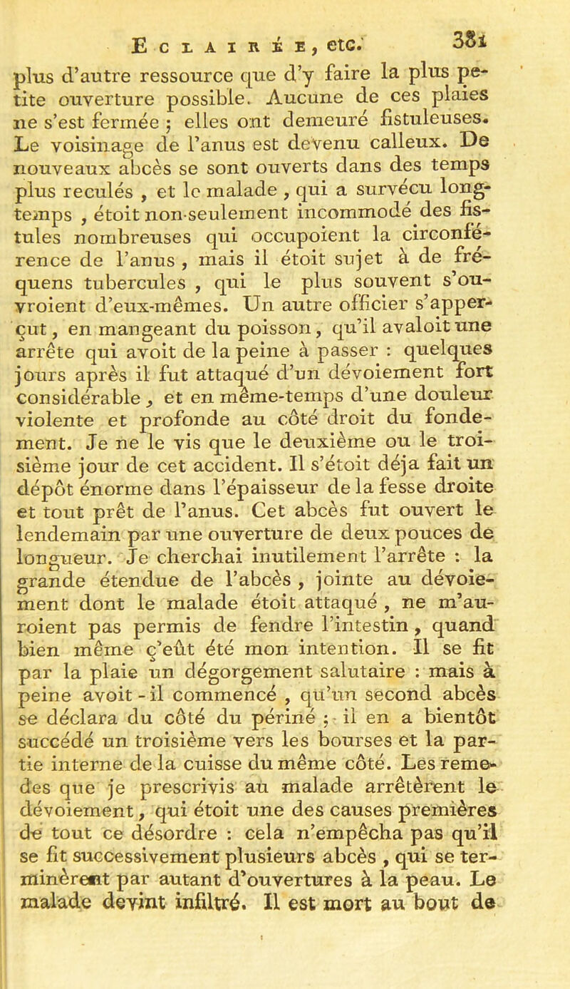 plus d’autre ressource que d’y faire la plus pe- tite ouverture possible. Aucune de ces plaies ne s’est fermée j elles ont demeuré fistuleuses. Le voisinage de l’anus est devenu calleux. De nouveaux abcès se sont ouverts dans des temps plus reculés , et le malade , qui a survécu long- temps , étoit non-seulement incommodé des fis- tules nombreuses qui occupoient la circonfé- rence de l’anus , mais il étoit sujet à de fre- quens tubercules , qui le plus souvent s’ou- vroient d’eux-mêmes. Un autre officier s’apper- çut, en mangeant du poisson, qu’il avaloitune arrête qui avoit de la peine à passer ; quelques jours après il fut attaqué d’un dévoiement fort considérable , et en même-temps d’une douleur violente et profonde au côté droit du fonde- ment. Je ne le vis que le deuxième ou le troi- sième jour de cet accident. Il s’étoit déjà fait un dépôt énorme dans l’épaisseur de la fesse droite et tout prêt de l’anus. Cet abcès fut ouvert le lendemain par une ouverture de deux pouces de longueur. Je cherchai inutilement l’arrête : la grande étendue de l’abcès , jointe au dévoie- ment dont le malade étoit attaqué , ne m’au- roient pas permis de fendre l’intestin , quand bien même ç’eût été mon intention. Il se fit par la plaie un dégorgement salutaire : mais à peine avoit-il commencé , qu’un second abcès se déclara du côté du périné j il en a bientôt succédé un troisième vers les bourses et la par- tie interne de la cuisse du même côté. Lesreme- des que je prescrivis aù malade arrêtèrent le 1 dévoiement, qui étoit une des causes premières ; de tout ce désordre : cela n’empêcha pas qu’il se fit successivement plusieurs abcès , qui se ter- minèrent par autant d’ouvertures à la peau. Le malade devint infiltré. Il est mort au bout de