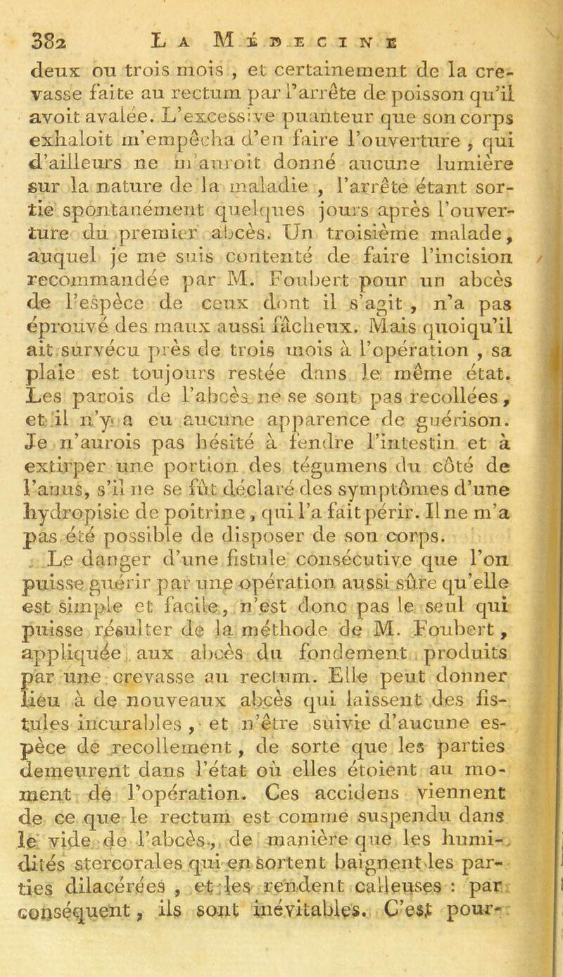 deux ou trois mois , et certainement de la cre- vasse faite au rectum par l’arrête de poisson qu’il avoit avalée. L’excessive puanteur que son corps exlialoit m’empêcha d’en faire l’ouverture , qui d’ailleurs ne m’anroit donné aucune lumière 8ur la nature de la maladie , l’arrête étant sor- tie spontanément quelques jours après l’ouver- ture du premier abcès. Un troisième malade, auquel je me suis contenté de faire l’incision recoznmandée par M. Foubert pour un abcès de l’espèce de ceux dont il s’agit , n’a pas éprouvé des maux aussi fâcheux. Mais quoiqu’il ait survécu près de trois mois à l’opération , sa plaie est toujours restée dans le même état. Les parois de l’abcèa ne se sont pas recollées, et il ii’y> a eu aucune apparence de guérison. Je n’aurois pas hésité à fendre l’intestin et à extirper une portion des tégumens du côté de l’anus, s’il ne se fut déclaré des symptômes d’une liydropisie de poitrine, qui l’a fait périr. Une m’a pas été possible de disposer de son corps. , L.e danger d’une fistule consécutive que l’on puisse guérir par une opération aussi sûre qu’elle est simple et facile, n’est donc pas le seul qui puisse résulter de la méthode de M. Foubert, appliquée! aux abcès du fondement produits par une crevasse au rectum. Elle peut donner lieu à de nouveaux abcès qui laissent des fis- tules incuralzles , et n’être suivie d’aucune es- pèce de recollement, de sorte que les parties demeurent dans l’état où elles étoient au mo- ment de l’opération. Ces accidens viennent de ce que le rectum est comme suspendu dans le' vide de l’abcès.,, de manière que les humi-, dilés stercorales qui en sortent baignentJes par- ties dilacérées , et . les rendent calleuses : par conséquent, iis sont inévitables. C’est pour-