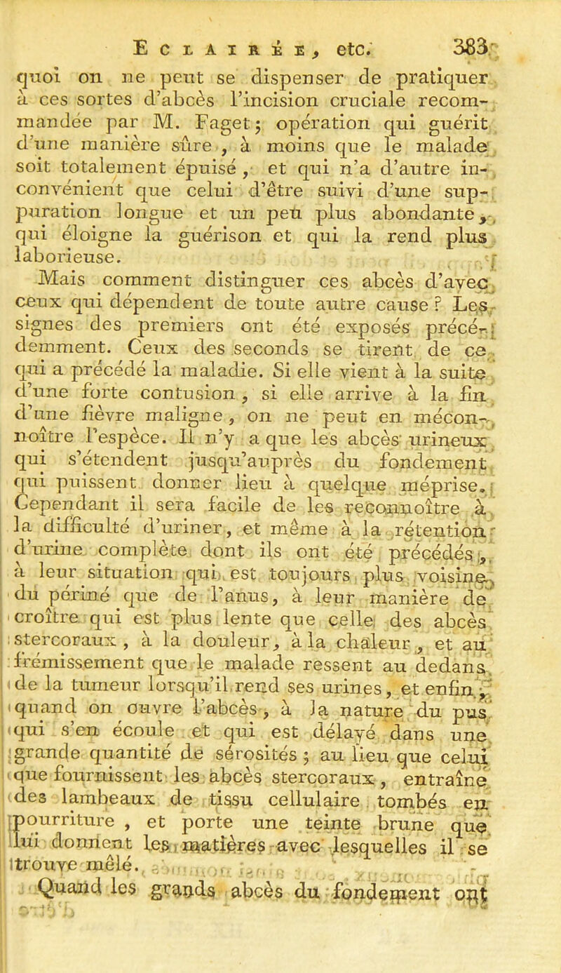 quoi 011 ne peut se dispenser de pratiquer à ces sortes d’abcès l’incision cruciale recom-^ mandée par M. Fagetj opération qui guérit d’une manière sûre , à moins que le malade' , soit totalement épuisé , et qui n’a d’autre in-, convénient que celui d’être suivi d’une sup- ; puration longue et un peu plus abondante,, qui éloigne la guérison et qui la rend plus. laborieuse. j- Mais comment distinguer ces abcès d’ayeCj ceux qui dépendent de toute autre cause ? Le,s- signes des premiers ont été exposés précér-q demment. Ceux des seconds se tirent de ce,, qui a précédé la maladie. Si elle vient à la suite d’une forte contusion , si elle arrive à la lîn d’une lièvre maligne, on ne peut en mécon-., noître l’espèce. Il n’y a que les abcès'urineux, qui s’étendent jusqu’auprès du fondement, qui puissent donner lieu à quelque méprise., Cependant il sera facile de les reconnoître ,à\ la difficulté d’uriner, et même à la .rétention?- d’urine complète dont ils ont été précédés;, à leur situation qui:, est toujours. plus ;voisine.j du périné que de l’anus, à leur manière de, j croître qui est plus lente que celle; des abcès? I : stercoraux , à la douleur, à la chaleur , et au' frémissement que le malade ressent au dedans ide la tumeur lorsqu’il reud ses urines, et enfin.^ Iquand on ouvre l’abcès , à la nature du pu£ j(qui s’en écoule et qui est déla-yé dans une |;grande quantité de sérosités 5 au lieu que celui I ' que fournissent les : abcès stercoraux , entraîne •des lambeaux de tissu cellulaire, tombés en jpourriture , et porte une teinte brune que !lui dornlent les ) matières r avec' .lesquelles il : se j Itrouve mêlé. , , , - 1 Quand les grands abcès du fondeopç